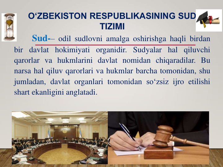 Sud-– odil sudlovni amalga oshirishga haqli birdan
bir davlat hokimiyati organidir. Sudyalar hal qiluvchi
qarorlar va hukmlarini davlat nomidan chiqaradilar. Bu
narsa hal qiluv qarorlari va hukmlar barcha tomonidan, shu
jumladan, davlat organlari tomonidan so‘zsiz ijro etilishi
shart ekanligini anglatadi.
O‘ZBEKISTON RESPUBLIKASINING SUD 
TIZIMI
