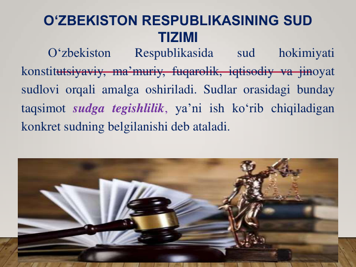 O‘zbekiston
Respublikasida
sud
hokimiyati
konstitutsiyaviy, ma’muriy, fuqarolik, iqtisodiy va jinoyat
sudlovi orqali amalga oshiriladi. Sudlar orasidagi bunday
taqsimot sudga tegishlilik, ya’ni ish ko‘rib chiqiladigan
konkret sudning belgilanishi deb ataladi.
O‘ZBEKISTON RESPUBLIKASINING SUD 
TIZIMI
