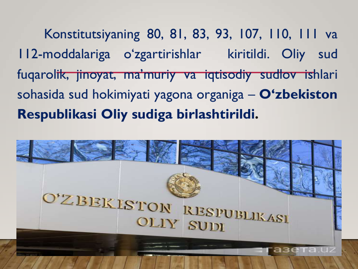 Konstitutsiyaning 80, 81, 83, 93, 107, 110, 111 va
112-moddalariga
o‘zgartirishlar
kiritildi.
Oliy
sud
fuqarolik, jinoyat, ma’muriy va iqtisodiy sudlov ishlari
sohasida sud hokimiyati yagona organiga – O‘zbekiston
Respublikasi Oliy sudiga birlashtirildi.
