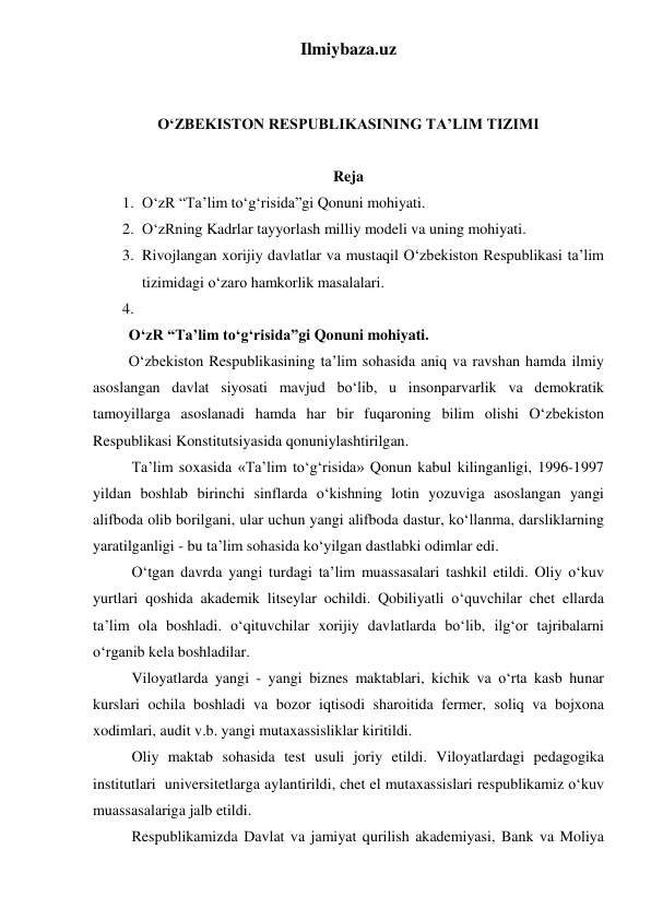 Ilmiybaza.uz 
 
 
O‘ZBEKISTON RESPUBLIKASINING TA’LIM TIZIMI 
 
Reja 
1. O‘zR “Ta’lim to‘g‘risida”gi Qonuni mohiyati. 
2. O‘zRning Kadrlar tayyorlash milliy modeli va uning mohiyati. 
3. Rivojlangan xorijiy davlatlar va mustaqil O‘zbekiston Respublikasi ta’lim 
tizimidagi o‘zaro hamkorlik masalalari. 
4.  
O‘zR “Ta’lim to‘g‘risida”gi Qonuni mohiyati. 
O‘zbekiston Respublikasining ta’lim sohasida aniq va ravshan hamda ilmiy 
asoslangan davlat siyosati mavjud bo‘lib, u insonparvarlik va demokratik 
tamoyillarga asoslanadi hamda har bir fuqaroning bilim olishi O‘zbekiston 
Respublikasi Konstitutsiyasida qonuniylashtirilgan. 
Ta’lim soxasida «Ta’lim to‘g‘risida» Qonun kabul kilinganligi, 1996-1997 
yildan boshlab birinchi sinflarda o‘kishning lotin yozuviga asoslangan yangi 
alifboda olib borilgani, ular uchun yangi alifboda dastur, ko‘llanma, darsliklarning 
yaratilganligi - bu ta’lim sohasida ko‘yilgan dastlabki odimlar edi. 
O‘tgan davrda yangi turdagi ta’lim muassasalari tashkil etildi. Oliy o‘kuv 
yurtlari qoshida akademik litseylar ochildi. Qobiliyatli o‘quvchilar chet ellarda 
ta’lim ola boshladi. o‘qituvchilar xorijiy davlatlarda bo‘lib, ilg‘or tajribalarni 
o‘rganib kela boshladilar. 
Viloyatlarda yangi - yangi biznes maktablari, kichik va o‘rta kasb hunar 
kurslari ochila boshladi va bozor iqtisodi sharoitida fermer, soliq va bojxona 
xodimlari, audit v.b. yangi mutaxassisliklar kiritildi. 
Oliy maktab sohasida test usuli joriy etildi. Viloyatlardagi pedagogika 
institutlari  universitetlarga aylantirildi, chet el mutaxassislari respublikamiz o‘kuv 
muassasalariga jalb etildi. 
Respublikamizda Davlat va jamiyat qurilish akademiyasi, Bank va Moliya 
