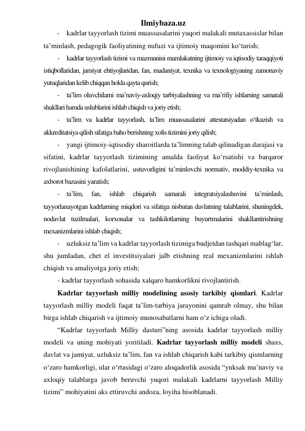 Ilmiybaza.uz 
- kadrlar tayyorlash tizimi muassasalarini yuqori malakali mutaxassislar bilan 
ta’minlash, pedagogik faoliyatining nufuzi va ijtimoiy maqomini ko‘tarish; 
- kadrlar tayyorlash tizimi va mazmunini mamlakatning ijtimoiy va iqtisodiy taraqqiyoti 
istiqbollaridan, jamiyat ehtiyojlaridan, fan, madaniyat, texnika va texnologiyaning zamonaviy 
yutuqlaridan kelib chiqqan holda qayta qurish; 
- ta’lim oluvchilarni ma’naviy-axloqiy tarbiyalashning va ma’rifiy ishlarning samarali 
shakllari hamda uslublarini ishlab chiqish va joriy etish; 
- ta’lim va kadrlar tayyorlash, ta’lim muassasalarini attestatsiyadan o‘tkazish va 
akkreditatsiya qilish sifatiga baho berishning xolis tizimini joriy qilish; 
- yangi ijtimoiy-iqtisodiy sharoitlarda ta’limning talab qilinadigan darajasi va 
sifatini, kadrlar tayyorlash tizimining amalda faoliyat ko‘rsatishi va barqaror 
rivojlanishining kafolatlarini, ustuvorligini ta’minlovchi normativ, moddiy-texnika va 
axborot bazasini yaratish; 
- ta’lim, 
fan, 
ishlab 
chiqarish 
samarali 
integratsiyalashuvini 
ta’minlash, 
tayyorlanayotgan kadrlarning miqdori va sifatiga nisbatan davlatning talablarini, shuningdek, 
nodavlat tuzilmalari, korxonalar va tashkilotlarning buyurtmalarini shakllantirishning 
mexanizmlarini ishlab chiqish; 
- uzluksiz ta’lim va kadrlar tayyorlash tizimiga budjetdan tashqari mablag‘lar, 
shu jumladan, chet el investitsiyalari jalb etishning real mexanizmlarini ishlab 
chiqish va amaliyotga joriy etish; 
- kadrlar tayyorlash sohasida xalqaro hamkorlikni rivojlantirish. 
Kadrlar tayyorlash milliy modelining asosiy tarkibiy qismlari. Kadrlar 
tayyorlash milliy modeli faqat ta’lim-tarbiya jarayonini qamrab olmay, shu bilan 
birga ishlab chiqarish va ijtimoiy munosabatlarni ham o‘z ichiga oladi.  
“Kadrlar tayyorlash Milliy dasturi”ning asosida kadrlar tayyorlash milliy 
modeli va uning mohiyati yoritiladi. Kadrlar tayyorlash milliy modeli shaxs, 
davlat va jamiyat, uzluksiz ta’lim, fan va ishlab chiqarish kabi tarkibiy qismlarning 
o‘zaro hamkorligi, ular o‘rtasidagi o‘zaro aloqadorlik asosida “yuksak ma’naviy va 
axloqiy talablarga javob beruvchi yuqori malakali kadrlarni tayyorlash Milliy 
tizimi” mohiyatini aks ettiruvchi andoza, loyiha hisoblanadi. 
