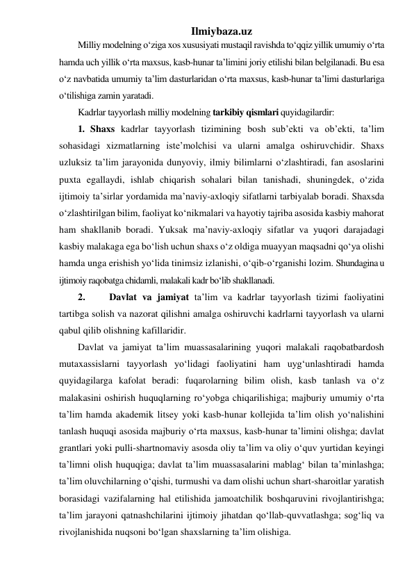 Ilmiybaza.uz 
Milliy modelning o‘ziga xos xususiyati mustaqil ravishda to‘qqiz yillik umumiy o‘rta 
hamda uch yillik o‘rta maxsus, kasb-hunar ta’limini joriy etilishi bilan belgilanadi. Bu esa 
o‘z navbatida umumiy ta’lim dasturlaridan o‘rta maxsus, kasb-hunar ta’limi dasturlariga 
o‘tilishiga zamin yaratadi. 
Kadrlar tayyorlash milliy modelning tarkibiy qismlari quyidagilardir:  
1. Shaxs kadrlar tayyorlash tizimining bosh sub’ekti va ob’ekti, ta’lim 
sohasidagi xizmatlarning iste’molchisi va ularni amalga oshiruvchidir. Shaxs 
uzluksiz ta’lim jarayonida dunyoviy, ilmiy bilimlarni o‘zlashtiradi, fan asoslarini 
puxta egallaydi, ishlab chiqarish sohalari bilan tanishadi, shuningdek, o‘zida 
ijtimoiy ta’sirlar yordamida ma’naviy-axloqiy sifatlarni tarbiyalab boradi. Shaxsda 
o‘zlashtirilgan bilim, faoliyat ko‘nikmalari va hayotiy tajriba asosida kasbiy mahorat 
ham shakllanib boradi. Yuksak ma’naviy-axloqiy sifatlar va yuqori darajadagi 
kasbiy malakaga ega bo‘lish uchun shaxs o‘z oldiga muayyan maqsadni qo‘ya olishi 
hamda unga erishish yo‘lida tinimsiz izlanishi, o‘qib-o‘rganishi lozim. Shundagina u 
ijtimoiy raqobatga chidamli, malakali kadr bo‘lib shakllanadi. 
2. 
 Davlat va jamiyat ta’lim va kadrlar tayyorlash tizimi faoliyatini 
tartibga solish va nazorat qilishni amalga oshiruvchi kadrlarni tayyorlash va ularni 
qabul qilib olishning kafillaridir. 
Davlat va jamiyat ta’lim muassasalarining yuqori malakali raqobatbardosh 
mutaxassislarni tayyorlash yo‘lidagi faoliyatini ham uyg‘unlashtiradi hamda 
quyidagilarga kafolat beradi: fuqarolarning bilim olish, kasb tanlash va o‘z 
malakasini oshirish huquqlarning ro‘yobga chiqarilishiga; majburiy umumiy o‘rta 
ta’lim hamda akademik litsey yoki kasb-hunar kollejida ta’lim olish yo‘nalishini 
tanlash huquqi asosida majburiy o‘rta maxsus, kasb-hunar ta’limini olishga; davlat 
grantlari yoki pulli-shartnomaviy asosda oliy ta’lim va oliy o‘quv yurtidan keyingi 
ta’limni olish huquqiga; davlat ta’lim muassasalarini mablag‘ bilan ta’minlashga; 
ta’lim oluvchilarning o‘qishi, turmushi va dam olishi uchun shart-sharoitlar yaratish 
borasidagi vazifalarning hal etilishida jamoatchilik boshqaruvini rivojlantirishga; 
ta’lim jarayoni qatnashchilarini ijtimoiy jihatdan qo‘llab-quvvatlashga; sog‘liq va 
rivojlanishida nuqsoni bo‘lgan shaxslarning ta’lim olishiga.  
