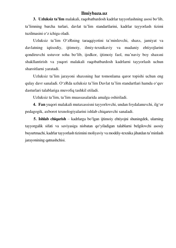 Ilmiybaza.uz 
3. Uzluksiz ta’lim malakali, raqobatbardosh kadrlar tayyorlashning asosi bo‘lib, 
ta’limning barcha turlari, davlat ta’lim standartlarini, kadrlar tayyorlash tizimi 
tuzilmasini o‘z ichiga oladi.  
Uzluksiz ta’lim O‘zRning taraqqiyotini ta’minlovchi, shaxs, jamiyat va 
davlatning iqtisodiy, ijtimoiy, ilmiy-texnikaviy va madaniy ehtiyojlarini 
qondiruvchi ustuvor soha bo‘lib, ijodkor, ijtimoiy faol, ma’naviy boy shaxsni 
shakllantirish va yuqori malakali raqobatbardosh kadrlarni tayyorlash uchun 
sharoitlarni yaratadi. 
Uzluksiz ta’lim jarayoni shaxsning har tomonlama qaror topishi uchun eng 
qulay davr sanaladi. O‘zRda uzluksiz ta’lim Davlat ta’lim standartlari hamda o‘quv 
dasturlari talablariga muvofiq tashkil etiladi.  
Uzluksiz ta’lim, ta’lim muassasalarida amalga oshiriladi.  
4. Fan yuqori malakali mutaxassisni tayyorlovchi, undan foydalanuvchi, ilg‘or 
pedagogik, axborot texnologiyalarini ishlab chiqaruvchi sanaladi.  
5. Ishlab chiqarish – kadrlarga bo‘lgan ijtimoiy ehtiyojni shuningdek, ularning 
tayyorgalik sifati va saviyasiga nisbatan qo‘yiladigan talablarni belgilovchi asosiy 
buyurtmachi, kadrlar tayyorlash tizimini moliyaviy va moddiy-texnika jihatdan ta’minlash 
jarayonining qatnashchisi.  
 
 
 
