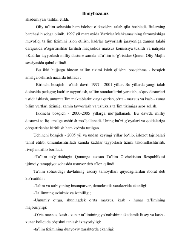 Ilmiybaza.uz 
akademiyasi tashkil etildi. 
Oliy ta’lim sohasida ham islohot o‘tkazishni talab qila boshladi. Bularning 
barchasi hisobga olinib, 1997 yil mart oyida Vazirlar Mahkamasining farmoyishiga 
muvofiq, ta’lim tizimini isloh etilish, kadrlar tayyorlash jarayoniga zamon talabi 
darajasida o‘zgartirishlar kiritish maqsadida maxsus komissiya tuzildi va natijada 
«Kadrlar tayyorlash milliy dastur» xamda «Ta’lim to‘g‘risida» Qonun Oliy Majlis 
sessiyasida qabul qilindi. 
Bu ikki hujjatga binoan ta’lim tizimi isloh qilishni bosqichma - bosqich 
amalga oshirish nazarda tutiladi : 
Birinchi bosqich - o‘tish davri. 1997 - 2001 yillar. Bu yillarda yangi talab 
doirasida pedagog kadrlar tayyorlash, ta’lim standartlarini yaratish, o‘quv dasturlari 
ustida ishlash, umumta’lim maktablarini qayta qurish, o‘rta - maxsus va kasb - xunar 
bilim yurtlari tizimigi zamin tayyorlash va uzluksiz ta’lim tizimiga asos solish. 
Ikkinchi bosqich - 2000-2005 yillarga mo‘ljallanadi. Bu davrda milliy 
dasturni to‘liq amalga oshirish mo‘ljallanadi. Uning ba’zi g‘oyalari va qoidalariga 
o‘zgartirishlar kiritilish ham ko‘zda tutilgan. 
Uchinchi bosqich - 2005 yil va undan keyingi yillar bo‘lib, isloxot tajribalari 
tahlil etilib, umumlashtiriladi xamda kadrlar tayyorlash tizimi takomillashtirilib, 
rivojlantirilib boriladi. 
«Ta’lim to‘g‘risidagi» Qonunga asosan Ta’lim O‘zbekiston Respublikasi 
ijtimoiy taraqqiyot sohasida ustuvor deb e’lon qilindi. 
Ta’lim sohasidagi davlatning asosiy tamoyillari quyidagilardan iborat deb 
ko‘rsatildi : 
-Talim va tarbiyaning insonparvar, demokratik xarakterida ekanligi; 
-Ta’limning uzluksiz va izchilligi; 
-Umumiy o‘rga, shuningdek o‘rta maxsus, kasb - hunar ta’limining 
majburiyligi; 
-O‘rta maxsus, kasb - xunar ta’limining yo‘nalishini: akademik litsey va kasb - 
xunar kollejida o‘qishni tanlash ixtayoriyligi: 
-ta’lim tizimining dunyoviy xarakterda ekanligi; 
