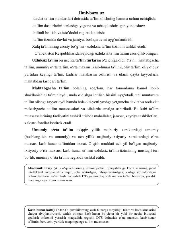 Ilmiybaza.uz 
-davlat ta’lim standartlari doirasida ta’lim olishning hamma uchun ochiqlish: 
-ta’lim dasturlarini tanlashga yagona va tabaqalashtirilgan yondashuv: 
-bilimli bo‘lish va iste’dodni rag‘batlantirish: 
-ta’lim tizmida davlat va jamiyat boshqaruvini uyg‘unlantirish: 
Xalq ta’limining asosiy bo‘g‘ini - uzluksiz ta’lim tizimini tashkil etadi. 
O‘zbekiston Respublikasida kuyidagi uzluksiz ta’lim tizimi asos qilib olingan. 
Uzluksiz ta’lim bir nechta ta’lim turlarini o‘z ichiga oldi. Ya’ni: maktabgacha 
ta’lim, umumiy o‘rta ta’lim, o‘rta maxsus, kasb-hunar ta’limi, oliy ta’lim, oliy o‘quv 
yurtidan keyingi ta’lim, kadrlar malakasini oshirish va ularni qayta tayyorlash, 
maktabdan tashqari ta’lim. 
Maktabgacha ta’lim bolaning sog‘lom, har tomonlama kamol topib 
shakllanishini ta’minlaydi, unda o‘qishga intilish hissini uyg‘otadi, uni muntazam 
ta’lim olishga tayyorlaydi hamda bola olti-yetti yoshga yetguncha davlat va nodavlat 
maktabgacha ta’lim muassasalari va oilalarda amalga oshiriladi. Bu kabi ta’lim 
muassasalarining faoliyatini tashkil etishda mahallalar, jamoat, xayriya tashkilotlari, 
xalqaro fondlar ishtirok etadi. 
Umumiy o‘rta ta’lim to‘qqiz yillik majburiy xarakterdagi umumiy 
(boshlang‘ich va umumiy) va uch yillik majburiy-ixtiyoriy xarakterdagi o‘rta 
maxsus, kasb-hunar ta’limidan iborat. O‘qish muddati uch yil bo‘lgan majburiy-
ixtiyoriy o‘rta maxsus, kasb-hunar ta’limi uzluksiz ta’lim tizimining mustaqil turi 
bo‘lib, umumiy o‘rta ta’lim negizida tashkil etildi.  
 
 
 
 
 
 
 
 
 
Akademik litsey (AL) o‘quvchilarning imkoniyatlari, qiziqishlariga ko‘ra ularning jadal 
intellektual rivojlanishi chuqur, sohalashtirilgan, tabaqalashtirilgan, kasbga yo‘naltirilgan 
ta’lim olishlarini ta’minlash maqsadida DTSga muvofiq o‘rta maxsus ta’lim beruvchi, yuridik 
maqomga ega ta’lim muassasasi 
Kasb-hunar kolleji (KHK) o‘quvchilarning kasb-hunarga moyilligi, bilim va ko‘nikmalarini 
chuqur rivojlantiruvchi, tanlab olingan kasb-hunar bo‘yicha bir yoki bir necha ixtisosni 
egallash imkonini yaratish maqsadida tegishli DTS doirasida o‘rta maxsus, kasb-hunar 
ta’limini beruvchi, yuridik maqomga ega ta’lim muassasasi 
