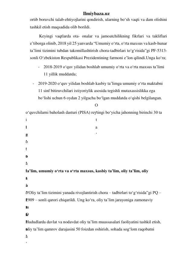 Ilmiybaza.uz 
ortib boruvchi talab-ehtiyojlarini qondirish, ularning bo‘sh vaqti va dam olishini 
tashkil etish maqsadida olib borildi. 
 Keyingi vaqtlarda ota- onalar va jamoatchilikning fikrlari va takliflari 
e’tiborga olinib, 2018 yil 25 yanvarda “Umumiy o‘rta, o‘rta maxsus va kasb-hunar 
ta’limi tizimini tubdan takomillashtirish chora-tadbirlari to‘g‘risida”gi PF-5313-
sonli O‘zbekiston Respublikasi Prezidentining farmoni e’lon qilindi.Unga ko‘ra;  
- 2018-2019 o‘quv yilidan boshlab umumiy o‘rta va o‘rta maxsus ta’limi 
11 yillik muddatda; 
- 2019-2020 o‘quv yilidan boshlab kasbiy ta’limga umumiy o‘rta maktabni 
11 sinf bitiruvchilari ixtiyoriylik asosida tegishli mutaxassislikka ega 
bo‘lishi uchun 6 oydan 2 yilgacha bo‘lgan muddatda o‘qishi belgilangan. 
O
‘
t
a
’
 
o‘quvchilarni baholash dasturi (PISA) reytingi bo‘yicha jahonning birinchi 30 ta 
i
l
g
‘
  
t
a
’
 
  
o
‘
t
a
’
  
t
a
’
 
o
‘
t
a
’
o
‘
t
a
’
 
 
ta’lim, umumiy o‘rta va o‘rta maxsus, kasbiy ta’lim, oliy ta’lim, oliy 
t
a
’
t
a
’
t
a
’
 
 
 “Oliy ta’lim tizimini yanada rivojlantirish chora – tadbirlari to‘g‘risida”gi PQ – 
2909 – sonli qarori chiqarildi. Ung ko‘ra, oliy ta’lim jarayoniga zamonaviy 
m
a
’
 
O
‘
t
a
’
 
Hududlarda davlat va nodavdat oliy ta’lim muassasalari faoliyatini tashkil etish, 
oliy ta’lim qamrov darajasini 50 foizdan oshirish, sohada sog‘lom raqobatni 
