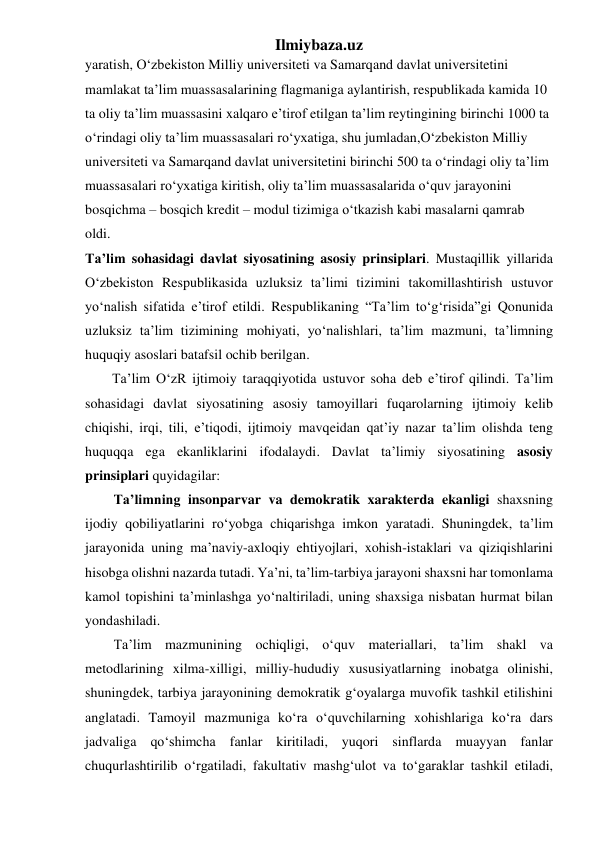 Ilmiybaza.uz 
yaratish, O‘zbekiston Milliy universiteti va Samarqand davlat universitetini 
mamlakat ta’lim muassasalarining flagmaniga aylantirish, respublikada kamida 10 
ta oliy ta’lim muassasini xalqaro e’tirof etilgan ta’lim reytingining birinchi 1000 ta 
o‘rindagi oliy ta’lim muassasalari ro‘yxatiga, shu jumladan,O‘zbekiston Milliy 
universiteti va Samarqand davlat universitetini birinchi 500 ta o‘rindagi oliy ta’lim 
muassasalari ro‘yxatiga kiritish, oliy ta’lim muassasalarida o‘quv jarayonini 
bosqichma – bosqich kredit – modul tizimiga o‘tkazish kabi masalarni qamrab 
oldi. 
Ta’lim sohasidagi davlat siyosatining asosiy prinsiplari. Mustaqillik yillarida 
O‘zbekiston Respublikasida uzluksiz ta’limi tizimini takomillashtirish ustuvor 
yo‘nalish sifatida e’tirof etildi. Respublikaning “Ta’lim to‘g‘risida”gi Qonunida 
uzluksiz ta’lim tizimining mohiyati, yo‘nalishlari, ta’lim mazmuni, ta’limning 
huquqiy asoslari batafsil ochib berilgan.  
Ta’lim O‘zR ijtimoiy taraqqiyotida ustuvor soha deb e’tirof qilindi. Ta’lim 
sohasidagi davlat siyosatining asosiy tamoyillari fuqarolarning ijtimoiy kelib 
chiqishi, irqi, tili, e’tiqodi, ijtimoiy mavqeidan qat’iy nazar ta’lim olishda teng 
huquqqa ega ekanliklarini ifodalaydi. Davlat ta’limiy siyosatining asosiy 
prinsiplari quyidagilar: 
Ta’limning insonparvar va demokratik xarakterda ekanligi shaxsning 
ijodiy qobiliyatlarini ro‘yobga chiqarishga imkon yaratadi. Shuningdek, ta’lim 
jarayonida uning ma’naviy-axloqiy ehtiyojlari, xohish-istaklari va qiziqishlarini 
hisobga olishni nazarda tutadi. Ya’ni, ta’lim-tarbiya jarayoni shaxsni har tomonlama 
kamol topishini ta’minlashga yo‘naltiriladi, uning shaxsiga nisbatan hurmat bilan 
yondashiladi. 
Ta’lim mazmunining ochiqligi, o‘quv materiallari, ta’lim shakl va 
metodlarining xilma-xilligi, milliy-hududiy xususiyatlarning inobatga olinishi, 
shuningdek, tarbiya jarayonining demokratik g‘oyalarga muvofik tashkil etilishini 
anglatadi. Tamoyil mazmuniga ko‘ra o‘quvchilarning xohishlariga ko‘ra dars 
jadvaliga qo‘shimcha fanlar kiritiladi, yuqori sinflarda muayyan fanlar 
chuqurlashtirilib o‘rgatiladi, fakultativ mashg‘ulot va to‘garaklar tashkil etiladi, 
