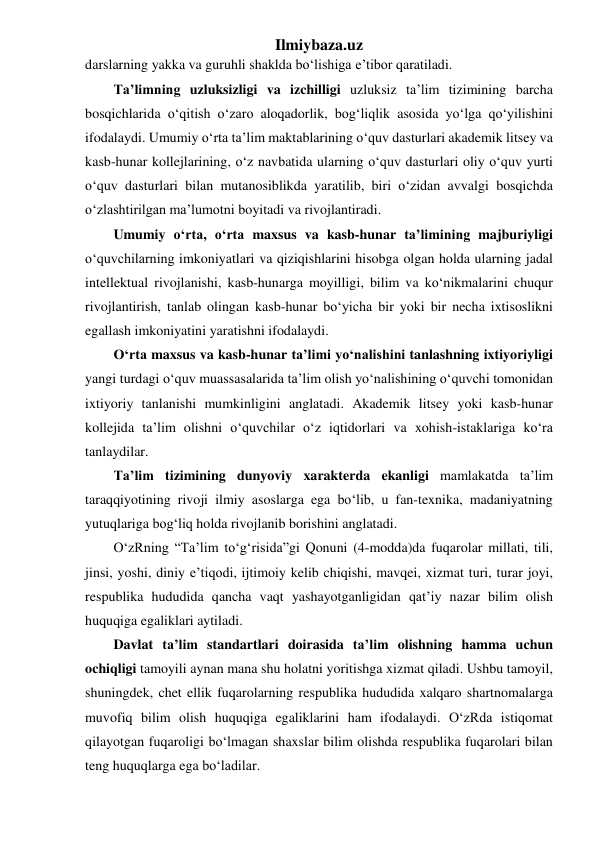 Ilmiybaza.uz 
darslarning yakka va guruhli shaklda bo‘lishiga e’tibor qaratiladi. 
Ta’limning uzluksizligi va izchilligi uzluksiz ta’lim tizimining barcha 
bosqichlarida o‘qitish o‘zaro aloqadorlik, bog‘liqlik asosida yo‘lga qo‘yilishini 
ifodalaydi. Umumiy o‘rta ta’lim maktablarining o‘quv dasturlari akademik litsey va 
kasb-hunar kollejlarining, o‘z navbatida ularning o‘quv dasturlari oliy o‘quv yurti 
o‘quv dasturlari bilan mutanosiblikda yaratilib, biri o‘zidan avvalgi bosqichda 
o‘zlashtirilgan ma’lumotni boyitadi va rivojlantiradi. 
Umumiy o‘rta, o‘rta maxsus va kasb-hunar ta’limining majburiyligi 
o‘quvchilarning imkoniyatlari va qiziqishlarini hisobga olgan holda ularning jadal 
intellektual rivojlanishi, kasb-hunarga moyilligi, bilim va ko‘nikmalarini chuqur 
rivojlantirish, tanlab olingan kasb-hunar bo‘yicha bir yoki bir necha ixtisoslikni 
egallash imkoniyatini yaratishni ifodalaydi. 
O‘rta maxsus va kasb-hunar ta’limi yo‘nalishini tanlashning ixtiyoriyligi 
yangi turdagi o‘quv muassasalarida ta’lim olish yo‘nalishining o‘quvchi tomonidan 
ixtiyoriy tanlanishi mumkinligini anglatadi. Akademik litsey yoki kasb-hunar 
kollejida ta’lim olishni o‘quvchilar o‘z iqtidorlari va xohish-istaklariga ko‘ra 
tanlaydilar.  
Ta’lim tizimining dunyoviy xarakterda ekanligi mamlakatda ta’lim 
taraqqiyotining rivoji ilmiy asoslarga ega bo‘lib, u fan-texnika, madaniyatning 
yutuqlariga bog‘liq holda rivojlanib borishini anglatadi. 
O‘zRning “Ta’lim to‘g‘risida”gi Qonuni (4-modda)da fuqarolar millati, tili, 
jinsi, yoshi, diniy e’tiqodi, ijtimoiy kelib chiqishi, mavqei, xizmat turi, turar joyi, 
respublika hududida qancha vaqt yashayotganligidan qat’iy nazar bilim olish 
huquqiga egaliklari aytiladi.  
Davlat ta’lim standartlari doirasida ta’lim olishning hamma uchun 
ochiqligi tamoyili aynan mana shu holatni yoritishga xizmat qiladi. Ushbu tamoyil, 
shuningdek, chet ellik fuqarolarning respublika hududida xalqaro shartnomalarga 
muvofiq bilim olish huquqiga egaliklarini ham ifodalaydi. O‘zRda istiqomat 
qilayotgan fuqaroligi bo‘lmagan shaxslar bilim olishda respublika fuqarolari bilan 
teng huquqlarga ega bo‘ladilar. 
