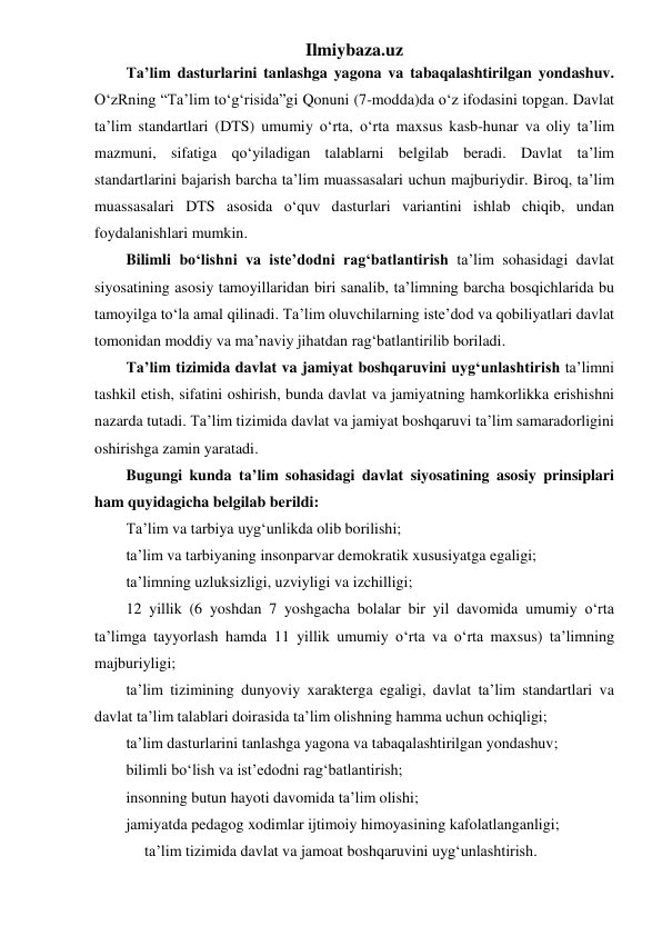 Ilmiybaza.uz 
Ta’lim dasturlarini tanlashga yagona va tabaqalashtirilgan yondashuv. 
O‘zRning “Ta’lim to‘g‘risida”gi Qonuni (7-modda)da o‘z ifodasini topgan. Davlat 
ta’lim standartlari (DTS) umumiy o‘rta, o‘rta maxsus kasb-hunar va oliy ta’lim 
mazmuni, sifatiga qo‘yiladigan talablarni belgilab beradi. Davlat ta’lim 
standartlarini bajarish barcha ta’lim muassasalari uchun majburiydir. Biroq, ta’lim 
muassasalari DTS asosida o‘quv dasturlari variantini ishlab chiqib, undan 
foydalanishlari mumkin. 
Bilimli bo‘lishni va iste’dodni rag‘batlantirish ta’lim sohasidagi davlat 
siyosatining asosiy tamoyillaridan biri sanalib, ta’limning barcha bosqichlarida bu 
tamoyilga to‘la amal qilinadi. Ta’lim oluvchilarning iste’dod va qobiliyatlari davlat 
tomonidan moddiy va ma’naviy jihatdan rag‘batlantirilib boriladi.  
Ta’lim tizimida davlat va jamiyat boshqaruvini uyg‘unlashtirish ta’limni 
tashkil etish, sifatini oshirish, bunda davlat va jamiyatning hamkorlikka erishishni 
nazarda tutadi. Ta’lim tizimida davlat va jamiyat boshqaruvi ta’lim samaradorligini 
oshirishga zamin yaratadi. 
Bugungi kunda ta’lim sohasidagi davlat siyosatining asosiy prinsiplari 
ham quyidagicha belgilab berildi: 
Ta’lim va tarbiya uyg‘unlikda olib borilishi; 
ta’lim va tarbiyaning insonparvar demokratik xususiyatga egaligi; 
ta’limning uzluksizligi, uzviyligi va izchilligi; 
12 yillik (6 yoshdan 7 yoshgacha bolalar bir yil davomida umumiy o‘rta 
ta’limga tayyorlash hamda 11 yillik umumiy o‘rta va o‘rta maxsus) ta’limning 
majburiyligi; 
ta’lim tizimining dunyoviy xarakterga egaligi, davlat ta’lim standartlari va 
davlat ta’lim talablari doirasida ta’lim olishning hamma uchun ochiqligi; 
ta’lim dasturlarini tanlashga yagona va tabaqalashtirilgan yondashuv; 
bilimli bo‘lish va ist’edodni rag‘batlantirish; 
insonning butun hayoti davomida ta’lim olishi; 
jamiyatda pedagog xodimlar ijtimoiy himoyasining kafolatlanganligi; 
ta’lim tizimida davlat va jamoat boshqaruvini uyg‘unlashtirish.  
