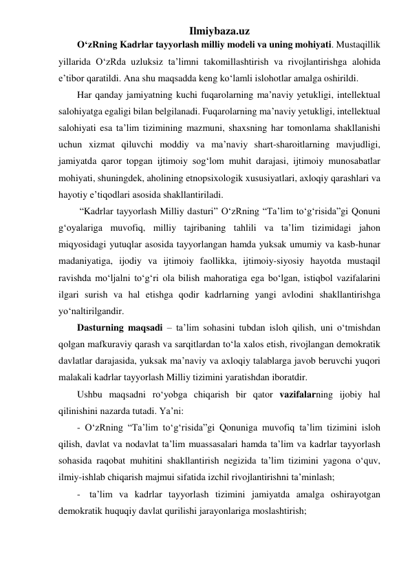 Ilmiybaza.uz 
O‘zRning Kadrlar tayyorlash milliy modeli va uning mohiyati. Mustaqillik 
yillarida O‘zRda uzluksiz ta’limni takomillashtirish va rivojlantirishga alohida 
e’tibor qaratildi. Ana shu maqsadda keng ko‘lamli islohotlar amalga oshirildi.  
Har qanday jamiyatning kuchi fuqarolarning ma’naviy yetukligi, intellektual 
salohiyatga egaligi bilan belgilanadi. Fuqarolarning ma’naviy yetukligi, intellektual 
salohiyati esa ta’lim tizimining mazmuni, shaxsning har tomonlama shakllanishi 
uchun xizmat qiluvchi moddiy va ma’naviy shart-sharoitlarning mavjudligi, 
jamiyatda qaror topgan ijtimoiy sog‘lom muhit darajasi, ijtimoiy munosabatlar 
mohiyati, shuningdek, aholining etnopsixologik xususiyatlari, axloqiy qarashlari va 
hayotiy e’tiqodlari asosida shakllantiriladi. 
 “Kadrlar tayyorlash Milliy dasturi” O‘zRning “Ta’lim to‘g‘risida”gi Qonuni 
g‘oyalariga muvofiq, milliy tajribaning tahlili va ta’lim tizimidagi jahon 
miqyosidagi yutuqlar asosida tayyorlangan hamda yuksak umumiy va kasb-hunar 
madaniyatiga, ijodiy va ijtimoiy faollikka, ijtimoiy-siyosiy hayotda mustaqil 
ravishda mo‘ljalni to‘g‘ri ola bilish mahoratiga ega bo‘lgan, istiqbol vazifalarini 
ilgari surish va hal etishga qodir kadrlarning yangi avlodini shakllantirishga 
yo‘naltirilgandir. 
Dasturning maqsadi – ta’lim sohasini tubdan isloh qilish, uni o‘tmishdan 
qolgan mafkuraviy qarash va sarqitlardan to‘la xalos etish, rivojlangan demokratik 
davlatlar darajasida, yuksak ma’naviy va axloqiy talablarga javob beruvchi yuqori 
malakali kadrlar tayyorlash Milliy tizimini yaratishdan iboratdir. 
Ushbu maqsadni ro‘yobga chiqarish bir qator vazifalarning ijobiy hal 
qilinishini nazarda tutadi. Ya’ni: 
- O‘zRning “Ta’lim to‘g‘risida”gi Qonuniga muvofiq ta’lim tizimini isloh 
qilish, davlat va nodavlat ta’lim muassasalari hamda ta’lim va kadrlar tayyorlash 
sohasida raqobat muhitini shakllantirish negizida ta’lim tizimini yagona o‘quv, 
ilmiy-ishlab chiqarish majmui sifatida izchil rivojlantirishni ta’minlash; 
- ta’lim va kadrlar tayyorlash tizimini jamiyatda amalga oshirayotgan 
demokratik huquqiy davlat qurilishi jarayonlariga moslashtirish; 
