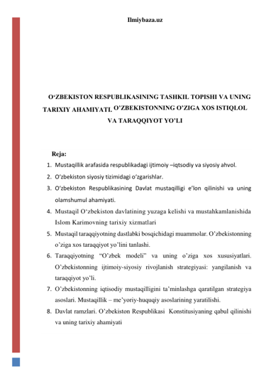 Ilmiybaza.uz 
 
 
 
 
 
 
O‘ZBEKISTON RESPUBLIKASINING TASHKIL TOPISHI VA UNING 
TARIXIY AHAMIYATI. O’ZBEKISTONNING O’ZIGA XOS ISTIQLOL 
VA TARAQQIYOT YO’LI 
  
 
Reja: 
1. Mustaqillik arafasida respublikadagi ijtimoiy –iqtsodiy va siyosiy ahvol. 
2. O‘zbekiston siyosiy tizimidagi o‘zgarishlar. 
3. O‘zbekiston Respublikasining Davlat mustaqilligi e’lon qilinishi va uning 
olamshumul ahamiyati. 
4. Mustaqil O‘zbekiston davlatining yuzaga kelishi va mustahkamlanishida 
Islom Karimovning tarixiy xizmatlari 
5. Mustaqil taraqqiyotning dastlabki bosqichidagi muammolar. O’zbekistonning 
o’ziga xos taraqqiyot yo’lini tanlashi. 
6. Taraqqiyotning “O’zbek modeli” va uning o’ziga xos xususiyatlari. 
O’zbekistonning ijtimoiy-siyosiy rivojlanish strategiyasi: yangilanish va 
taraqqiyot yo’li. 
7. O’zbekistonning iqtisodiy mustaqilligini ta’minlashga qaratilgan strategiya 
asoslari. Mustaqillik – me’yoriy-huquqiy asoslarining yaratilishi.  
8. Davlat ramzlari. O’zbekiston Respublikasi  Konstitusiyaning qabul qilinishi 
va uning tarixiy ahamiyati 
 
