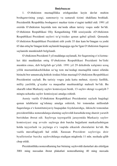 Ilmiybaza.uz 
1. 
O‘zbekiston 
mustaqillikka 
erishganidan 
keyin 
davlat 
muhim 
boshqaruvining yangi, zamonaviy va samarali tizimi shakllana boshladi. 
Prezidentlik Respublika boshqaruvi mazkur tizim o‘zagini tashkil etdi. 1991 yil 
oxirida O‘zbekiston hayotida tom ma’noda ulkan tarixiy voqea sodir bo‘ldi. 
O‘zbekiston Respublikasi Oliy Kengashining VIII sessiyasida «O‘zbekiston 
Respublikasi Prezidenti saylovi to‘g‘risida» qonun qabul qilindi. Qonunda 
O‘zbekiston Respublikasi Prezidenti etib yoshi 35 dan kam bo‘lmagan va yoshi 
65 dan ortiq bo‘lmagan kishi saylanish huquqiga ega bo‘lgan O‘zbekiston fuqarosi 
saylanishi mumkindeb belgilandi. 
O‘zbekiston Prezidenti 5 yil muddatga saylanadi, bir fuqaroning o‘zi ketma-
ket ikki muddatdan ortiq O‘zbekiston Respublikasi Prezidenti bo‘lishi 
mumkin emas, deb belgilab qo‘yildi. 1991 yil 29 dekabrda xalqimiz uzoq 
yillik mustamlakachilikdan so‘ng tom ma’nodagi mustaqillik ramzi sifatida 
birinchi bor umumxalq hohish-irodasi bilan mustaqil O‘zbekiston Respublikasi 
Prezidentini sayladi. Bu tarixiy voqea juda katta mehnat, siyosiy faolllik, 
milliy yaxlitlik, g‘oyalar va maqsadlar mushtarakligi mahsuli bo‘ldi. Bu 
sharafli ishni Markaziy saylov komissiyasi berdi, 13-saylov okrugi va qariyib 7 
mingta uchastka saylov komissiyasi amalga oshirdi.  
Asosiy vazifa O‘zbekiston Respublikasi Prezidentini saylash haqidagi 
qonun talablarini og‘ishmay amalga oshirish, bir tomondan millionlab 
fuqarolarga o‘z konstitutsiyaviy huquqidan foydalanishga, ikkinchi tomondan 
prezidentlikka nomzodalarga ularning saylovoldi kurashida teng sharoit yaratib 
berishdan iborat edi. Saylovga tayorgarlik jarayonida Markaziy saylov 
komissiyasi eng avvalo saylovga doir barcha hujjatlarni markazlashtirgan 
holda tayyorlash va joylarga o‘z vaqtida etkazish choralarini ko‘rdi. Bu 
vazifa muvaffaqiyatli hal etildi. Xususan Prezident sayloviga doir 
byulletenlar barcha saylovchilarga etadigan miqdorda 11 mln. nushada qilib 
chop etildi. 
Prezidentlikka nomzodlarning har birining saylovoldi dasturlari aks ettirilgan 
3001 ming nusxadan iborat plakatlari nomzodlarning 40 ming nusxada 
