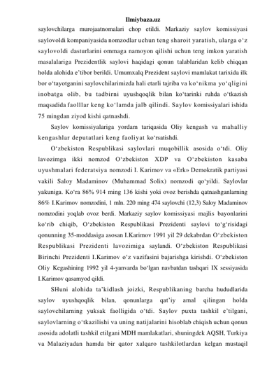 Ilmiybaza.uz 
saylovchilarga murojaatnomalari chop etildi. Markaziy saylov komissiyasi 
saylovoldi kompaniyasida nomzodlar uchun teng sharoit yaratish, ularga o‘z 
saylovoldi dasturlarini ommaga namoyon qilishi uchun teng imkon yaratish 
masalalariga Prezidentlik saylovi haqidagi qonun talablaridan kelib chiqqan 
holda alohida e’tibor berildi. Umumxalq Prezident saylovi mamlakat tarixida ilk 
bor o‘tayotganini saylovchilarimizda hali etarli tajriba va ko‘nikma yo‘qligini 
inobatga olib, bu tadbirni uyushqoqlik bilan ko‘tarinki ruhda o‘tkazish 
maqsadida faolllar keng ko‘lamda jalb qilindi. Saylov komissiyalari ishida 
75 mingdan ziyod kishi qatnashdi. 
Saylov komissiyalariga yordam tariqasida Oliy kengash va mahalliy 
kengashlar deputatlari keng faoliyat ko‘rsatishdi. 
O‘zbekiston Respublikasi saylovlari muqobillik asosida o‘tdi. Oliy 
lavozimga ikki nomzod O‘zbekiston XDP va O‘zbekiston kasaba 
uyushmalari federatsiya nomzodi I. Karimov va «Erk» Demokratik partiyasi 
vakili Saloy Madaminov (Muhammad Solix) nomzodi qo‘yildi. Saylovlar 
yakuniga. Ko‘ra 86% 914 ming 136 kishi yoki ovoz berishda qatnashganlarning 
86% I.Karimov nomzodini, 1 mln. 220 ming 474 saylovchi (12,3) Saloy Madaminov 
nomzodini yoqlab ovoz berdi. Markaziy saylov komissiyasi majlis bayonlarini 
ko‘rib chiqib, O‘zbekiston Respublikasi Prezidenti saylovi to‘g‘risidagi 
qonunning 35-moddasiga asosan I.Karimov 1991 yil 29 dekabrdan O‘zbekiston 
Respublikasi Prezidenti lavozimiga saylandi. O‘zbekiston Respublikasi 
Birinchi Prezidenti I.Karimov o‘z vazifasini bajarishga kirishdi. O‘zbekiston 
Oliy Kegashining 1992 yil 4-yanvarda bo‘lgan navbatdan tashqari IX sessiyasida 
I.Karimov qasamyod qildi. 
SHuni alohida ta’kidlash joizki, Respublikaning barcha hududlarida 
saylov 
uyushqoqlik 
bilan, 
qonunlarga 
qat’iy 
amal 
qilingan 
holda 
saylovchilarning yuksak faolligida o‘tdi. Saylov puxta tashkil e’tilgani, 
saylovlarning o‘tkazilishi va uning natijalarini hisoblab chiqish uchun qonun 
asosida adolatli tashkil etilgani MDH mamlakatlari, shuningdek AQSH, Turkiya 
va Malaziyadan hamda bir qator xalqaro tashkilotlardan kelgan mustaqil 
