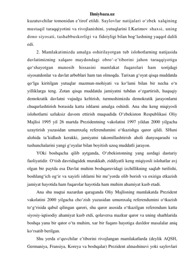 Ilmiybaza.uz 
kuzatuvchilar tomonidan e’tirof etildi. Saylovlar natijalari o‘zbek xalqining 
mustaqil taraqqiyotini va rivojlanishini, yutuqlarini I.Karimov shaxsi, uning 
dono siyosati, tashabbuskorligi va fidoiyligi bilan bog‘lashning yaqqol dalili 
edi. 
2. Mamlakatimizda amalga oshirilayotgan tub islohotlarning natijasida 
davlatimizning xalqaro maydondagi obro‘-e’tiborini jahon taraqqiyotiga 
qo‘shayotgan munosib hissasini mamlakat fuqarolari ham 
xorijdagi 
siyosatdonlar va davlat arboblari ham tan olmoqda. Tarixan g‘oyat qisqa muddatda 
qo‘lga kiritilgan yutuqlar mazmun-mohiyati va ko‘lami bilan bir necha o‘n 
yilliklarga teng. Zotan qisqa muddatda jamiyatni tubdan o‘zgartirish, huquqiy 
demokratik davlatni vujudga keltirish, turmushimizda demokratik jarayonlarni 
chuqurlashtirish borasida katta ishlarni amalga oshirdi. Ana shu keng miqiyosli 
islohotlarni uzluksiz davom ettirish maqsadida O‘zbekiston Respublikasi Oliy 
Majlisi 1995 yil 26 martda Prezidentning vakolatini 1997 yildan 2000 yilgacha 
uzaytirish yuzasidan umumxalq referendumini o‘tkazishga qaror qildi. SHuni 
alohida ta’kidlash kerakki, jamiyatni takomillashtirish aholi dunyoqarashi va 
tushunchalarini yangi g‘oyalar bilan boyitish uzoq muddatli jarayon.  
YOki boshqacha qilib aytganda, O‘zbekistonning yang asrdagi dasturiy 
faoliyatidir. O‘tish davridagidek murakkab, ziddiyatli keng miqiyosli islohatlar avj 
olgan bir paytda esa Davlat muhim boshqaruvidagi izchillikning saqlab turilishi, 
boshlang‘ich og‘ir va xayirli ishlarni bir me’yorda olib borish va oxiriga etkazish 
jamiyat hayotida ham fuqarolar hayotida ham muhim ahamiyat kasb etadi. 
Ana shu nuqtai nazardan qaraganda Oliy Majlisning mamlakatda Prezident 
vakolatini 2000 yilgacha cho‘zish yuzasidan umumxalq referendumini o‘tkazish 
to‘g‘risida qabul qilingan qarori, shu qaror asosida o‘tkazilgan referendum katta 
siyosiy-iqtisodiy ahamiyat kasb etdi, qolaversa mazkur qaror va uning sharhlarida 
boshqa yana bir qator o‘ta muhim, xar bir fuqaro hayotiga daxldor masalalar aniq 
ko‘rsatib berilgan. 
Shu yerda o‘quvchilar e’tiborini rivojlangan mamlakatlarda (deylik AQSH, 
Germaniya, Fransiya, Koreya va boshqalar) Prezident almashinuvi yoki saylovlari 
