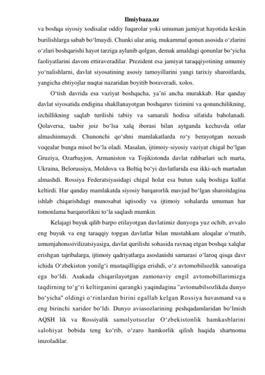 Ilmiybaza.uz 
va boshqa siyosiy xodisalar oddiy fuqarolar yoki umuman jamiyat hayotida keskin 
burilishlarga sabab bo‘lmaydi. Chunki ular aniq, mukammal qonun asosida o‘zlarini 
o‘zlari boshqarishi hayot tarziga aylanib qolgan, demak amaldagi qonunlar bo‘yicha 
faoliyatlarini davom ettiraveradilar. Prezident esa jamiyat taraqqiyotining umumiy 
yo‘nalishlarni, davlat siyosatining asosiy tamoyillarini yangi tarixiy sharoitlarda, 
yangicha ehtiyojlar nuqtai nazaridan boyitib boraveradi, xolos. 
O‘tish davrida esa vaziyat boshqacha, ya’ni ancha murakkab. Har qanday 
davlat siyosatida endigina shakllanayotgan boshqaruv tizimini va qonunchilikning, 
izchillikning saqlab turilishi tabiiy va samarali hodisa sifatida baholanadi. 
Qolaversa, taьbir joiz bo‘lsa xalq iborasi bilan aytganda kechuvda otlar 
almashinmaydi. Chunonchi qo‘shni mamlakatlarda ro‘y berayotgan noxush 
voqealar bunga misol bo‘la oladi. Masalan, ijtimoiy-siyosiy vaziyat chigal bo‘lgan 
Gruziya, Ozarbayjon, Armaniston va Tojikistonda davlat rahbarlari uch marta, 
Ukraina, Belorussiya, Moldova va Boltiq bo‘yi davlatlarida esa ikki-uch martadan 
almashdi. Rossiya Federatsiyasidagi chigal holat esa butun xalq boshiga kulfat 
keltirdi. Har qanday mamlakatda siyosiy barqarorlik mavjud bo‘lgan sharoitdagina 
ishlab chiqarishdagi munosabat iqtisodiy va ijtimoiy sohalarda umuman har 
tomonlama barqarorlikni to‘la saqlash mumkin.  
Kelajagi buyuk qilib barpo etilayotgan davlatimiz dunyoga yuz ochib, avvalo 
eng buyuk va eng taraqqiy topgan davlatlar bilan mustahkam aloqalar o‘rnatib, 
umumjahonssivilizatsiyasiga, davlat qurilishi sohasida ravnaq etgan boshqa xalqlar 
erishgan tajribalarga, ijtimoiy qadriyatlarga asoslanishi samarasi o‘laroq qisqa davr 
ichida O‘zbekiston yonilg‘i mustaqilligiga erishdi, o‘z avtomobilsozlik sanoatiga 
ega bo‘ldi. Asakada chiqarilayotgan zamonaviy engil avtomobillarimizga 
taqdirning to‘g‘ri keltirganini qarangki yaqindagina "avtomabilsozlikda dunyo 
bo‘yicha" oldingi o‘rinlardan birini egallab kelgan Rossiya havasmand va u 
eng birinchi xaridor bo‘ldi. Dunyo aviasozlarining peshqadamlaridan bo‘lmish 
AQSH lik va Rossiyalik samolyotsozlar O‘zbekistonlik hamkasblarini 
salohiyat bobida teng ko‘rib, o‘zaro hamkorlik qilish haqida shartnoma 
imzoladilar.  
