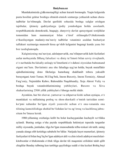 Ilmiybaza.uz 
Mamlakatimizda g‘alla mustaqilligi uchun kurash bormoqda. Yaqin kelgusida 
paxta hosilini gektar boshiga oltmish-etmish sentnerga yetkazish uchun chora-
tadbirlar ko‘rilmoqda. Davlat qurilishi sohasida boshqa xalqlar erishgan 
tajribalar, ijtimoiy qadriyatlarga ijodiy yondoshgan holda asoslanib, 
respublikamizda demokratik, huquqiy, dunyoviy davlat qurayotgani xorijliklar 
tomonidan 
ham 
mamnuniyat 
bilan 
e’tirof 
etilmoqda.O‘zbekistonda 
o‘tkazilayotgan madaniy-ma’naviy tadbirlar vatanimiz azaldan bashariyat 
taffakuri xazinasiga munosib hissa qo‘shib kelganini bugungi kunda yana bir 
bor tasdiqlamoqda.  
Xalqimizning ma’naviyat, adolatparvarlik, ma’rifatparvarlik kabi fazilatlari 
asrlar mobaynida SHarq falsafasi va diniy ta’limoti bilan uzviy rivojlanib, 
o‘z navbatida bu falsafiy-axloqiy ta’limotlarni o‘z dahosi ziyosidan bahramand 
etgani ma’lum. Davlatimiz ana shu falsafaga uyg‘un holda, buyuk mutaffakir 
ajdodlarimizning dono fikrlariga hamohang shakllanib tobora yuksalib 
borayotgani Amir Temur, M.Ulug‘bek, Imom Buxoriy, Imom Termiziy, Ahmad 
Farg‘oniy, Najmiddin Kubro, Bahouddin Naqshbandiy, Xoja Ahrori Valiy va 
boshqa 
buyuk 
vatandoshlarimizning 
yubileylari, 
Buxoro 
va 
Xiva 
shaharlarining 2500 yillik yubileylari e’tiborga molik ishdir. 
Ayonkim, har bir elsevar, yurtsevar va erkparvar kishi uchun ayniqsa, o‘z 
mamlakati va millatining porloq va shon-shavkatli o‘tmish tarixidan ozmi-
ko‘pmi xabardor bo‘lgan ziyoli yozuvchi uchun o‘z ona-vatanida ona 
tilining kamsitilishiga shohid bo‘lishdan ko‘ra og‘irroq va kuchliroq jabru-
sitam bo‘lmasa kerak.  
1980-yillarning oxirlariga kelib bu holat kuchayganidan kuchayib xo‘rlikka 
aylandi. Buning ustiga o‘sha paytda respublikada hokimiyat tepasida turganlar 
milliy siyosatda, jumladan, tilga bo‘lgan munosabatda telba-teskari ish tutib, uning 
yanada alanga olib ketishiga sababchi bo‘ldilar. Natijada hayot mamotlari, ijtimoiy 
faoliyatlari til bilan bog‘liq bo‘lgan adabiyot ahli va chin ixlosli adabiyot muxlislari-
kitobxonlar o‘zbekistonda o‘zbek tiliga davlat tili maqomini erilishini talab qilib 
chiqdilar Bunday talbning kun tartibiga quyilishiga xuddi o‘sha kezlari Boltiq buyi 
