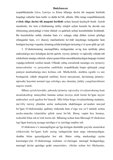 Ilmiybaza.uz 
respublikalarida Litva, Latviya va Eston tillariga davlat tili maqomi berilishi 
haqidagi xabarlar ham turtki va dalda bo‘ldi, albatta. SHu tariqa respublikamizda 
o‘zbek tiliga davlat tili maqomi berilishi uchun kurash kuchayib bordi. Aytish 
mumkinki, biz kim o‘zbeklarning milliy istiqlol uchun kurashi bu davrda ona 
tilimizning jamiyatdagi o‘rnini tiklash va qadrlash uchun kurashishdan boshlandi. 
Bu kurashchilar safida chindan ham o‘z xalqiga sidqi dildan xizmat qilishga 
otlanganlar ham, o‘z shaxsiy manfaatlarini ko‘zlab maydonga tushganlar ham 
borligini keyingi voqealar, kimning aslida kimligini tarixning o‘zi ayon qildi-qo‘ydi.  
3. O‘zbekistonning mustaqillikka zrishganidan so‘ng kun tartibida jahon 
andozalariga mos keladigan davlat qurish, siyosiy ijtimoiy va iqtisodiy sohada tub 
islohotlarni amalga oshirish, ularni qonun bilan mustahkamlaydigan huquqiy tizimni 
vujudga keltirish vazifasi turadi. CHunki sobiq sotsialistik tuzumga xos ijtimoiy 
munosabatlar va jarayonlar endilikda respublikada barpo qilinajak yangi 
jamiyat manfaatlariga mos kelmas edi. Mulkchilik, mulkka egalik va uni 
boshqarish, ishlab chiqarish omillari, bozor mexanizmi, davlatning ijtimoiy-
iqtisodiy hayotini normal izga solishga ana shunday jiddiy yangilanishlarni 
taqozo etardi. 
SHuni aytish kerakki, jahonda ijtimoiy-iqtisodiy rivojlanishning ham 
mamlakatbop tamoyillari hamma uchun tavsiya etish lozim bo‘lgan tayyor 
andozalari xech qachon bo‘lmaydi. SHu bilan birga rivojlanishning madaniy, 
ma’rifiy tarixiy jihatdan asrlar mobaynida shakllangan an’analari mavjud 
bo‘lgan O‘zbekistonday qadimiy makonda ham o‘ziga xos yo‘l tanlash uchun 
ancha-muncha izlanishlar qilish zarur bo‘ldi. Biroq vaqtni boy bermay, 
tezkorlik bilan ish to‘tish lozim edi. SHuning uchun ham Mustaqil O‘zbekiston 
tug‘ilgan kuniyoq oyoqqa turishga o‘zi yurishga majbur edi. 
O‘zbekiston o‘z mustaqilligini qo‘lga kiritgan dastlabki paytda mamlakat 
ichkarisida bo‘lgani kabi uning tashqarisida ham unga ishonmaydigan, 
shubha bilan qaraydiganlar bor edi. Hatto sobiq markazdagi ayrim 
karomatgo‘ylar O‘zbekistonga nisbatan «o‘zlaringni mustaqil boshqarishga, 
mustaqil davlat qurishga qodir emassizlar», «Sizlar uchun biz fikrlaymiz, 
