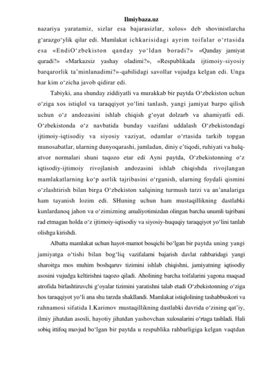 Ilmiybaza.uz 
nazariya yaratamiz, sizlar esa bajarasizlar, xolos» deb shovinistlarcha 
g‘arazgo‘ylik qilar edi. Mamlakat ichkarisidagi ayrim toifalar o‘rtasida 
esa «EndiO‘zbekiston qanday yo‘ldan boradi?» «Qanday jamiyat 
quradi?» «Markazsiz yashay oladimi?», «Respublikada ijtimoiy-siyosiy 
barqarorlik ta’minlanadimi?»-qabilidagi savollar vujudga kelgan edi. Unga 
har kim o‘zicha javob qidirar edi. 
Tabiyki, ana shunday ziddiyatli va murakkab bir paytda O‘zbekiston uchun 
o‘ziga xos istiqlol va taraqqiyot yo‘lini tanlash, yangi jamiyat barpo qilish 
uchun o‘z andozasini ishlab chiqish g‘oyat dolzarb va ahamiyatli edi. 
O‘zbekistonda o‘z navbatida bunday vazifani uddalash O‘zbekistondagi 
ijtimoiy-iqtisodiy va siyosiy vaziyat, odamlar o‘rtasida tarkib topgan 
munosabatlar, ularning dunyoqarashi, jumladan, diniy e’tiqodi, ruhiyati va hulq-
atvor normalari shuni taqozo etar edi Ayni paytda, O‘zbekistonning o‘z 
iqtisodiy-ijtimoiy rivojlanish andozasini ishlab chiqishda rivojlangan 
mamlakatlarning ko‘p asrlik tajribasini o‘rganish, ularning foydali qismini 
o‘zlashtirish bilan birga O‘zbekiston xalqining turmush tarzi va an’analariga 
ham tayanish lozim edi. SHuning uchun ham mustaqillikning dastlabki 
kunlardanoq jahon va o‘zimizning amaliyotimizdan olingan barcha unumli tajribani 
rad etmagan holda o‘z ijtimoiy-iqtisodiy va siyosiy-huquqiy taraqqiyot yo‘lini tanlab 
olishga kirishdi. 
Albatta mamlakat uchun hayot-mamot bosqichi bo‘lgan bir paytda uning yangi 
jamiyatga o‘tishi bilan bog‘liq vazifalarni bajarish davlat rahbaridagi yangi 
sharoitga mos muhim boshqaruv tizimini ishlab chiqishni, jamiyatning iqtisodiy 
asosini vujudga keltirishni taqozo qiladi. Aholining barcha toifalarini yagona maqsad 
atrofida birlashtiruvchi g‘oyalar tizimini yaratishni talab etadi O‘zbekistonning o‘ziga 
hos taraqqiyot yo‘li ana shu tarzda shakllandi. Mamlakat istiqlolining tashabbuskori va 
rahnamosi sifatida I.Karimov mustaqillikning dastlabki davrida o‘zining qat’iy, 
ilmiy jihatdan asosli, hayotiy jihatdan yashovchan xulosalarini o‘rtaga tashladi. Hali 
sobiq ittifoq mavjud bo‘lgan bir paytda u respublika rahbarligiga kelgan vaqtdan 
