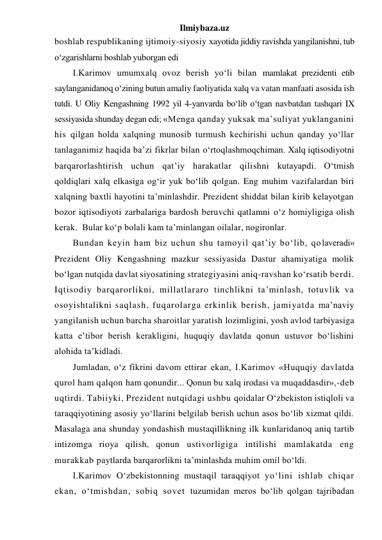 Ilmiybaza.uz 
boshlab respublikaning ijtimoiy-siyosiy xayotida jiddiy ravishda yangilanishni, tub 
o‘zgarishlarni boshlab yuborgan edi  
I.Karimov umumxalq ovoz berish yo‘li bilan mamlakat prezidenti etib 
saylanganidanoq o‘zining butun amaliy faoliyatida xalq va vatan manfaati asosida ish 
tutdi. U Oliy Kengashning 1992 yil 4-yanvarda bo‘lib o‘tgan navbatdan tashqari IX 
sessiyasida shunday degan edi; «Menga qanday yuksak ma’suliyat yuklanganini 
his qilgan holda xalqning munosib turmush kechirishi uchun qanday yo‘llar 
tanlaganimiz haqida ba’zi fikrlar bilan o‘rtoqlashmoqchiman. Xalq iqtisodiyotni 
barqarorlashtirish uchun qat’iy harakatlar qilishni kutayapdi. O‘tmish 
qoldiqlari xalq elkasiga og‘ir yuk bo‘lib qolgan. Eng muhim vazifalardan biri 
xalqning baxtli hayotini ta’minlashdir. Prezident shiddat bilan kirib kelayotgan 
bozor iqtisodiyoti zarbalariga bardosh beruvchi qatlamni o‘z homiyligiga olish 
kerak.  Bular ko‘p bolali kam ta’minlangan oilalar, nogironlar.  
Bundan keyin ham biz uchun shu tamoyil qat’iy bo‘lib, qolaveradi» 
Prezident Oliy Kengashning mazkur sessiyasida Dastur ahamiyatiga molik 
bo‘lgan nutqida davlat siyosatining strategiyasini aniq-ravshan ko‘rsatib berdi. 
Iqtisodiy barqarorlikni, millatlararo tinchlikni ta’minlash, totuvlik va 
osoyishtalikni saqlash, fuqarolarga erkinlik berish, jamiyatda ma’naviy 
yangilanish uchun barcha sharoitlar yaratish lozimligini, yosh avlod tarbiyasiga 
katta e’tibor berish kerakligini, huquqiy davlatda qonun ustuvor bo‘lishini 
alohida ta’kidladi. 
Jumladan, o‘z fikrini davom ettirar ekan, I.Karimov «Huquqiy davlatda 
qurol ham qalqon ham qonundir... Qonun bu xalq irodasi va muqaddasdir»,-deb 
uqtirdi. Tabiiyki, Prezident nutqidagi ushbu qoidalar O‘zbekiston istiqloli va 
taraqqiyotining asosiy yo‘llarini belgilab berish uchun asos bo‘lib xizmat qildi. 
Masalaga ana shunday yondashish mustaqillikning ilk kunlaridanoq aniq tartib 
intizomga rioya qilish, qonun ustivorligiga intilishi mamlakatda eng 
murakkab paytlarda barqarorlikni ta’minlashda muhim omil bo‘ldi. 
I.Karimov O‘zbekistonning mustaqil taraqqiyot yo‘lini ishlab chiqar 
ekan, o‘tmishdan, sobiq sovet tuzumidan meros bo‘lib qolgan tajribadan 
