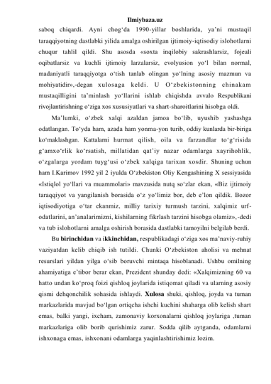 Ilmiybaza.uz 
saboq chiqardi. Ayni chog‘da 1990-yillar boshlarida, ya’ni mustaqil 
taraqqiyotning dastlabki yilida amalga oshirilgan ijtimoiy-iqtisodiy islohotlarni 
chuqur tahlil qildi. Shu asosda «soxta inqilobiy sakrashlarsiz, fojeali 
oqibatlarsiz va kuchli ijtimoiy larzalarsiz, evolyusion yo‘l bilan normal, 
madaniyatli taraqqiyotga o‘tish tanlab olingan yo‘lning asosiy mazmun va 
mohiyatidir»,-degan xulosaga keldi. U O‘zbekistonning chinakam 
mustaqilligini ta’minlash yo‘llarini ishlab chiqishda avvalo Respublikani 
rivojlantirishning o‘ziga xos xususiyatlari va shart-sharoitlarini hisobga oldi. 
Ma’lumki, o‘zbek xalqi azaldan jamoa bo‘lib, uyushib yashashga 
odatlangan. To‘yda ham, azada ham yonma-yon turib, oddiy kunlarda bir-biriga 
ko‘maklashgan. Kattalarni hurmat qilish, oila va farzandlar to‘g‘risida 
g‘amxo‘rlik ko‘rsatish, millatidan qat’iy nazar odamlarga xayrihohlik, 
o‘zgalarga yordam tuyg‘usi o‘zbek xalqiga tarixan xosdir. Shuning uchun 
ham I.Karimov 1992 yil 2 iyulda O‘zbekiston Oliy Kengashining X sessiyasida 
«Istiqlol yo‘llari va muammolari» mavzusida nutq so‘zlar ekan, «Biz ijtimoiy 
taraqqiyot va yangilanish borasida o‘z yo‘limiz bor, deb e’lon qildik. Bozor 
iqtisodiyotiga o‘tar ekanmiz, milliy tarixiy turmush tarzini, xalqimiz urf-
odatlarini, an’analarimizni, kishilarning fikrlash tarzini hisobga olamiz»,-dedi 
va tub islohotlarni amalga oshirish borasida dastlabki tamoyilni belgilab berdi.  
Bu birinchidan va ikkinchidan, respublikadagi o‘ziga xos ma’naviy-ruhiy 
vaziyatdan kelib chiqib ish tutildi. Chunki O‘zbekiston aholisi va mehnat 
resurslari yildan yilga o‘sib boruvchi mintaqa hisoblanadi. Ushbu omilning 
ahamiyatiga e’tibor berar ekan, Prezident shunday dedi: «Xalqimizning 60 va 
hatto undan ko‘proq foizi qishloq joylarida istiqomat qiladi va ularning asosiy 
qismi dehqonchilik sohasida ishlaydi. Xulosa shuki, qishloq, joyda va tuman 
markazlarida mavjud bo‘lgan ortiqcha ishchi kuchini shaharga olib kelish shart 
emas, balki yangi, ixcham, zamonaviy korxonalarni qishloq joylariga ,tuman 
markazlariga olib borib qurishimiz zarur. Sodda qilib aytganda, odamlarni 
ishxonaga emas, ishxonani odamlarga yaqinlashtirishimiz lozim. 
