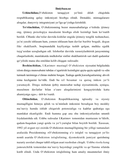 Ilmiybaza.uz 
Uchinchidan,O‘zbekiston 
taraqqiyot 
yo‘linii 
shlab 
chiqishda 
respublikaning qulay imkoniyati hisobga olindi. Demakki, mintaqalararo 
aloqalar, dunyoviy integratsiyani yo‘lga qo‘yishga kirishildi. 
To‘rtinchidan, O‘zbekistonning bozor munosabatlariga o‘tishida ijtimoy 
ong, ijtimoy psixologiya masalasini hisobga olish lozimligi ham ko‘rsatib 
berildi. CHunki sho‘rolar davrida kishilar ongida ijtimoiy tenglik tushunchasi, 
ya’ni yaxshi ishlasam ham, yomon ishlasam ham davlat baribir boqadi, degan 
fikr shakllanib, boqimandalik kayfiyatiga tushib qolgan, mulkka egalik 
tuyg‘usidan uzoqlashgan edi. Islohotlar davrida xususiylashtirish jarayonining 
chuqurlashishi, mamlakatda mulkdorlar sinfini shakllantirish sari dadil qadamlar 
qo‘yilishi mana shu omildan kelib chiqqan xulosadir. 
Beshinchidan, I.Karimov mustaqil O‘zbekiston siyosatini belgilashda 
islom diniga munosabatni tubdan o‘zgartirish lozimligini qayta-qayta uqtirdi va «din 
turmush tarzimizga o‘chmas muhrini bosgan. Xudoga qarshi kurashganlarning ahvoli 
nima kechganini ko‘rdik. Endi bu xil besamar va quruq imkon yo‘li 
yaramaydi. Dinga nisbatan ijobiy munosabat tashqi siyosatimizda, ayniqsa, 
musulmon davlatlar bilan o‘zaro aloqalarimizni kengaytirishda katta 
ahamiyatga ega»,- deb ko‘rsatdi. 
Oltinchidan, 
O‘zbekiston 
Respublikasining 
iqtisodiy 
va 
siyosiy 
mustaqilligini himoya qilish va ta’minlash imkonini beradigan boy moddiy 
ma’naviy hamda ishlab chiqarish potensialiga va kadrlar qudratiga ega 
mamlakat ekanligidir. Endi hamma gap ana shu imkoniyatlardan unumli 
foydalanishda edi. Ushbu xulosalar I.Karimov tomonidan muntazam to‘ldirib, 
qadam-baqadam yangi qoida va yo‘l-yuriqlar bilan boyitib borildi. Xususan, 
1992 yil avgust oyi oxirida O‘zbekiston mustaqilligining bir yilligi tantanalari 
arafasida Prezidentning «O‘zbekistonning o‘z istiqlol va taraqqiyot yo‘li» 
nomli asarida O‘zbekiston istiqlolining, dyomokratik jamiyat qurishning 
nazariy asoslari chuqur tahlil etilgan asari nashrdan chiqdi. Ushbu risola keng 
jamoatchilik tomonidan ma’naviy hayotdagi yangilik va qo‘llanma sifatida 
kutib olindi. Unda O‘zbekiston istiqlolining ham amaliy muammolari ilmiy 
