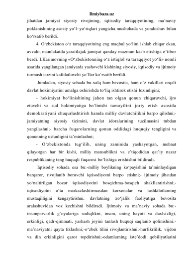 Ilmiybaza.uz 
jihatdan jamiyat siyosiy rivojining, iqtisodiy taraqqiyotining, ma’naviy 
poklanishining asosiy yo‘l–yo‘riqlari yangicha mushohada va yondoshuv bilan 
ko‘rsatib berildi. 
4. O‘zbekiston o‘z taraqqiyotining eng maqbul yo‘lini ishlab chiqar ekan, 
avvalo, mamlakatda yaratilajak jamiyat qanday mazmun kasb etishiga e’tibor 
berdi. I.Karimovning «O‘zbekistonning o‘z istiqlol va taraqqiyot yo‘li» nomli 
asarida yangilangan jamiyatda yashovchi kishining siyosiy, iqtisodiy va ijtimoiy 
turmush tarzini kafolatlovchi yo‘llar ko‘rsatib berildi. 
 Jumladan, siyosiy sohada bu-xalq ham bevosita, ham o‘z vakillari orqali 
davlat hokimiyatini amalga oshirishda to‘liq ishtirok etishi lozimligini; 
- hokimiyat bo‘linishining jahon tan olgan qonun chiqaruvchi, ijro 
etuvchi va sud hokimiyatiga bo‘linishi tamoyilini joriy etish asosida 
demokratiyani chuqurlashtirish hamda milliy davlatchilikni barpo qilishni;- 
jamiyatning siyosiy 
tizimini, davlat idoralarining 
tuzilmasini tubdan 
yangilashni;- barcha fuqarolarning qonun oddidagi huquqiy tengligini va 
qonunning ustunligini ta’minlashni; 
- O‘zbekistonda tug‘ilib, uning zaminida yashayotgan, mehnat 
qilayotgan har bir kishi, milliy mansublikni va e’tiqodidan qat’iy nazar 
respublikaning teng huquqli fuqarosi bo‘lishiga erishishni bildiradi. 
 Iqtisodiy sohada esa bu:-milliy boylikning ko‘payishini ta’minlaydigan 
barqaror, rivojlanib boruvchi iqtisodiyotni barpo etishni;- ijtimoiy jihatdan 
yo‘naltirilgan 
bozor 
iqtisodiyotini 
bosqichma-bosqich 
shakllantirishni;-
iqtisodiyotni 
o‘ta 
markazlashtirmasdan 
korxonalar 
va 
tashkilotlarning 
mustaqilligini 
kengaytirishni, 
davlatning 
xo‘jalik 
faoliyatiga 
bevosita 
aralashuvidan voz kechishni bildiradi. Ijtimoiy va ma’naviy sohada bu:-
insonparvarlik g‘oyalariga sodiqlikni, inson, uning hayoti va daxlsizligi, 
erkinligi, qadr-qimmati, yashash joyini tanlash huquqi saqlanib qolinishini;-
ma’naviyatni qayta tiklashni;-o‘zbek tilini rivojlantirishni;-hurfikrlilik, vijdon 
va din erkinligini qaror topdirishni;-odamlarning iste’dodi qobiliyatlarini 
