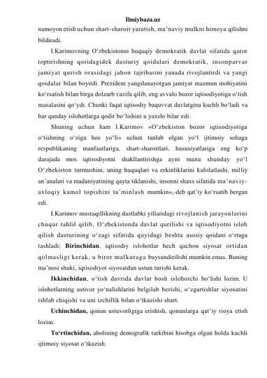 Ilmiybaza.uz 
namoyon etish uchun shart-sharoit yaratish, ma’naviy mulkni himoya qilishni 
bildiradi. 
I.Karimovning O‘zbekistonni huquqiy demokratik davlat sifatida qaror 
toptirishning qoridagidek dasturiy qoidalari demokratik, insonparvar 
jamiyat qurish orasidagi jahon tajribasini yanada rivojlantirdi va yangi 
qoidalar bilan boyitdi. Prezident yangilanayotgan jamiyat mazmun mohiyatini 
ko‘rsatish bilan birga dolzarb vazifa qilib, eng avvalo bozor iqtisodiyotiga o‘tish 
masalasini qo‘ydi. Chunki faqat iqtisodiy baquvvat davlatgina kuchli bo‘ladi va 
har qanday islohotlarga qodir bo‘lishini u yaxshi bilar edi.  
Shuning uchun ham I.Karimov «O‘zbekiston bozor iqtisodiyotiga 
o‘tishning o‘ziga hos yo‘li» uchun tanlab olgan yo‘l ijtimoiy sohaga 
respublikaning manfaatlariga, shart-sharoitlari, hususiyatlariga eng ko‘p 
darajada mos iqtisodiyotni shakllantirishga ayni mana shunday yo‘l 
O‘zbekiston turmushini, uning huquqlari va erkinliklarini kafolatlashi, milliy 
an’analari va madaniyatining qayta tiklanishi, insonni shaxs sifatida ma’naviy-
axloqiy kamol topishini ta’minlash mumkin»,-deb qat’iy ko‘rsatib bergan 
edi. 
I.Karimov mustaqillikning dastlabki yillaridagi rivojlanish jarayonlarini 
chuqur tahlil qilib, O‘zbekistonda davlat qurilishi va iqtisodiyotni isloh 
qilish dasturining o‘zagi sifatida quyidagi beshta asosiy qoidani o‘rtaga 
tashladi: Birinchidan, iqtisodiy islohotlar hech qachon siyosat ortidan 
qolmasligi kerak, u biror mafkuraga buysundirilishi mumkin emas. Buning 
ma’nosi shuki, iqtisodiyot siyosatdan ustun turishi kerak. 
Ikkinchidan, o‘tish davrida davlat bosh islohotchi bo‘lishi lozim. U 
islohotlarning ustivor yo‘nalishlarini belgilab berishi, o‘zgartishlar siyosatini 
ishlab chiqishi va uni izchillik bilan o‘tkazishi shart. 
Uchinchidan, qonun ustuvorligiga erishish, qonunlarga qat’iy rioya etish 
lozim. 
To‘rtinchidan, aholining demografik tarkibini hisobga olgan holda kuchli 
ijtimoiy siyosat o‘tkazish.  
