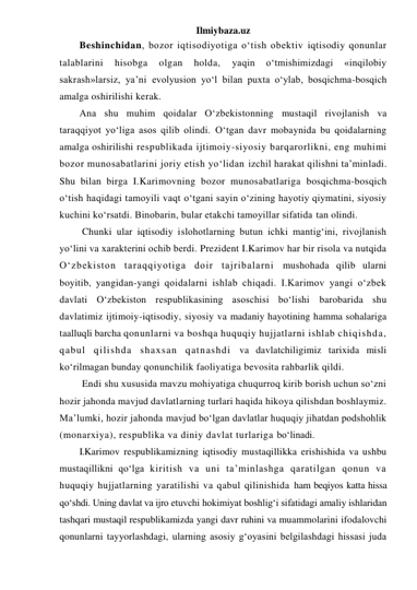 Ilmiybaza.uz 
Beshinchidan, bozor iqtisodiyotiga o‘tish obektiv iqtisodiy qonunlar 
talablarini 
hisobga 
olgan 
holda, 
yaqin 
o‘tmishimizdagi 
«inqilobiy 
sakrash»larsiz, ya’ni evolyusion yo‘l bilan puxta o‘ylab, bosqichma-bosqich 
amalga oshirilishi kerak. 
Ana shu muhim qoidalar O‘zbekistonning mustaqil rivojlanish va 
taraqqiyot yo‘liga asos qilib olindi. O‘tgan davr mobaynida bu qoidalarning 
amalga oshirilishi respublikada ijtimoiy-siyosiy barqarorlikni, eng muhimi 
bozor munosabatlarini joriy etish yo‘lidan izchil harakat qilishni ta’minladi. 
Shu bilan birga I.Karimovning bozor munosabatlariga bosqichma-bosqich 
o‘tish haqidagi tamoyili vaqt o‘tgani sayin o‘zining hayotiy qiymatini, siyosiy 
kuchini ko‘rsatdi. Binobarin, bular etakchi tamoyillar sifatida tan olindi. 
 Chunki ular iqtisodiy islohotlarning butun ichki mantig‘ini, rivojlanish 
yo‘lini va xarakterini ochib berdi. Prezident I.Karimov har bir risola va nutqida 
O‘zbekiston taraqqiyotiga doir tajribalarni mushohada qilib ularni 
boyitib, yangidan-yangi qoidalarni ishlab chiqadi. I.Karimov yangi o‘zbek 
davlati O‘zbekiston respublikasining asoschisi bo‘lishi barobarida shu 
davlatimiz ijtimoiy-iqtisodiy, siyosiy va madaniy hayotining hamma sohalariga 
taalluqli barcha qonunlarni va boshqa huquqiy hujjatlarni ishlab chiqishda, 
qabul qilishda shaxsan qatnashdi va davlatchiligimiz tarixida misli 
ko‘rilmagan bunday qonunchilik faoliyatiga bevosita rahbarlik qildi. 
 Endi shu xususida mavzu mohiyatiga chuqurroq kirib borish uchun so‘zni 
hozir jahonda mavjud davlatlarning turlari haqida hikoya qilishdan boshlaymiz. 
Ma’lumki, hozir jahonda mavjud bo‘lgan davlatlar huquqiy jihatdan podshohlik 
(monarxiya), respublika va diniy davlat turlariga bo‘linadi. 
I.Karimov respublikamizning iqtisodiy mustaqillikka erishishida va ushbu 
mustaqillikni qo‘lga kiritish va uni ta’minlashga qaratilgan qonun va 
huquqiy hujjatlarning yaratilishi va qabul qilinishida ham beqiyos katta hissa 
qo‘shdi. Uning davlat va ijro etuvchi hokimiyat boshlig‘i sifatidagi amaliy ishlaridan 
tashqari mustaqil respublikamizda yangi davr ruhini va muammolarini ifodalovchi 
qonunlarni tayyorlashdagi, ularning asosiy g‘oyasini belgilashdagi hissasi juda 
