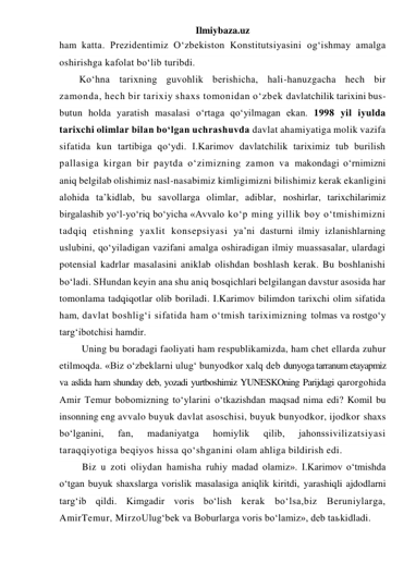 Ilmiybaza.uz 
ham katta. Prezidentimiz O‘zbekiston Konstitutsiyasini og‘ishmay amalga 
oshirishga kafolat bo‘lib turibdi. 
Ko‘hna tarixning guvohlik berishicha, hali-hanuzgacha hech bir 
zamonda, hech bir tarixiy shaxs tomonidan o‘zbek davlatchilik tarixini bus-
butun holda yaratish masalasi o‘rtaga qo‘yilmagan ekan. 1998 yil iyulda 
tarixchi olimlar bilan bo‘lgan uchrashuvda davlat ahamiyatiga molik vazifa 
sifatida kun tartibiga qo‘ydi. I.Karimov davlatchilik tariximiz tub burilish 
pallasiga kirgan bir paytda o‘zimizning zamon va makondagi o‘rnimizni 
aniq belgilab olishimiz nasl-nasabimiz kimligimizni bilishimiz kerak ekanligini 
alohida ta’kidlab, bu savollarga olimlar, adiblar, noshirlar, tarixchilarimiz 
birgalashib yo‘l-yo‘riq bo‘yicha «Avvalo ko‘p ming yillik boy o‘tmishimizni 
tadqiq etishning yaxlit konsepsiyasi ya’ni dasturni ilmiy izlanishlarning 
uslubini, qo‘yiladigan vazifani amalga oshiradigan ilmiy muassasalar, ulardagi 
potensial kadrlar masalasini aniklab olishdan boshlash kerak. Bu boshlanishi 
bo‘ladi. SHundan keyin ana shu aniq bosqichlari belgilangan davstur asosida har 
tomonlama tadqiqotlar olib boriladi. I.Karimov bilimdon tarixchi olim sifatida 
ham, davlat boshlig‘i sifatida ham o‘tmish tariximizning tolmas va rostgo‘y 
targ‘ibotchisi hamdir. 
 Uning bu boradagi faoliyati ham respublikamizda, ham chet ellarda zuhur 
etilmoqda. «Biz o‘zbeklarni ulug‘ bunyodkor xalq deb dunyoga tarranum etayapmiz 
va aslida ham shunday deb, yozadi yurtboshimiz YUNESKOning Parijdagi qarorgohida 
Amir Temur bobomizning to‘ylarini o‘tkazishdan maqsad nima edi? Komil bu 
insonning eng avvalo buyuk davlat asoschisi, buyuk bunyodkor, ijodkor shaxs 
bo‘lganini, 
fan, 
madaniyatga 
homiylik 
qilib, 
jahonssivilizatsiyasi 
taraqqiyotiga beqiyos hissa qo‘shganini olam ahliga bildirish edi. 
 Biz u zoti oliydan hamisha ruhiy madad olamiz». I.Karimov o‘tmishda 
o‘tgan buyuk shaxslarga vorislik masalasiga aniqlik kiritdi, yarashiqli ajdodlarni 
targ‘ib qildi. Kimgadir voris bo‘lish kerak bo‘lsa,biz Beruniylarga, 
AmirTemur, MirzoUlug‘bek va Boburlarga voris bo‘lamiz», deb taьkidladi. 
