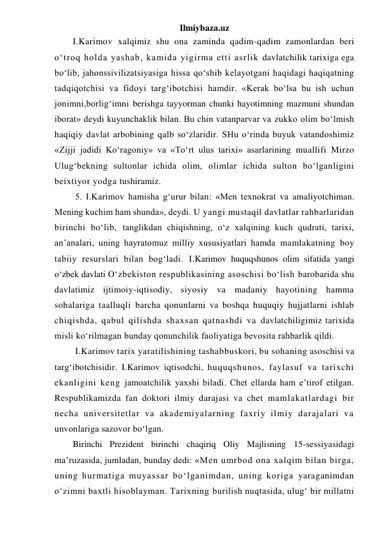 Ilmiybaza.uz 
I.Karimov xalqimiz shu ona zaminda qadim-qadim zamonlardan beri 
o‘troq holda yashab, kamida yigirma etti asrlik davlatchilik tarixiga ega 
bo‘lib, jahonssivilizatsiyasiga hissa qo‘shib kelayotgani haqidagi haqiqatning 
tadqiqotchisi va fidoyi targ‘ibotchisi hamdir. «Kerak bo‘lsa bu ish uchun 
jonimni,borlig‘imni berishga tayyorman chunki hayotimning mazmuni shundan 
iborat» deydi kuyunchaklik bilan. Bu chin vatanparvar va zukko olim bo‘lmish 
haqiqiy davlat arbobining qalb so‘zlaridir. SHu o‘rinda buyuk vatandoshimiz 
«Zijji jadidi Ko‘ragoniy» va «To‘rt ulus tarixi» asarlarining muallifi Mirzo 
Ulug‘bekning sultonlar ichida olim, olimlar ichida sulton bo‘lganligini 
beixtiyor yodga tushiramiz. 
 5. I.Karimov hamisha g‘urur bilan: «Men texnokrat va amaliyotchiman. 
Mening kuchim ham shunda», deydi. U yangi mustaqil davlatlar rahbarlaridan 
birinchi bo‘lib, tanglikdan chiqishning, o‘z xalqining kuch qudrati, tarixi, 
an’analari, uning hayratomuz milliy xususiyatlari hamda mamlakatning boy 
tabiiy resurslari bilan bog‘ladi. I.Karimov huquqshunos olim sifatida yangi 
o‘zbek davlati O‘zbekiston respublikasining asoschisi bo‘lish barobarida shu 
davlatimiz ijtimoiy-iqtisodiy, siyosiy va madaniy hayotining hamma 
sohalariga taalluqli barcha qonunlarni va boshqa huquqiy hujjatlarni ishlab 
chiqishda, qabul qilishda shaxsan qatnashdi va davlatchiligimiz tarixida 
misli ko‘rilmagan bunday qonunchilik faoliyatiga bevosita rahbarlik qildi. 
 I.Karimov tarix yaratilishining tashabbuskori, bu sohaning asoschisi va 
targ‘ibotchisidir. I.Karimov iqtisodchi, huquqshunos, faylasuf va tarixchi 
ekanligini keng jamoatchilik yaxshi biladi. Chet ellarda ham e’tirof etilgan. 
Respublikamizda fan doktori ilmiy darajasi va chet mamlakatlardagi bir 
necha universitetlar va akademiyalarning faxriy ilmiy darajalari va 
unvonlariga sazovor bo‘lgan. 
Birinchi Prezident birinchi chaqiriq Oliy Majlisning 15-sessiyasidagi 
ma’ruzasida, jumladan, bunday dedi: «Men umrbod ona xalqim bilan birga, 
uning hurmatiga muyassar bo‘lganimdan, uning koriga yaraganimdan 
o‘zimni baxtli hisoblayman. Tarixning burilish nuqtasida, ulug‘ bir millatni 
