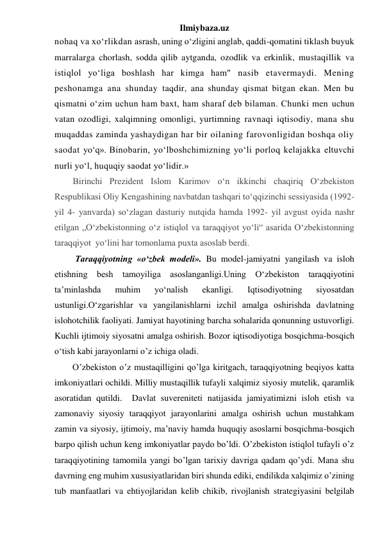 Ilmiybaza.uz 
nohaq va xo‘rlikdan asrash, uning o‘zligini anglab, qaddi-qomatini tiklash buyuk 
marralarga chorlash, sodda qilib aytganda, ozodlik va erkinlik, mustaqillik va 
istiqlol yo‘liga boshlash har kimga ham" nasib etavermaydi. Mening 
peshonamga ana shunday taqdir, ana shunday qismat bitgan ekan. Men bu 
qismatni o‘zim uchun ham baxt, ham sharaf deb bilaman. Chunki men uchun 
vatan ozodligi, xalqimning omonligi, yurtimning ravnaqi iqtisodiy, mana shu 
muqaddas zaminda yashaydigan har bir oilaning farovonligidan boshqa oliy 
saodat yo‘q». Binobarin, yo‘lboshchimizning yo‘li porloq kelajakka eltuvchi 
nurli yo‘l, huquqiy saodat yo‘lidir.»  
Birinchi Prezident Islom Karimov o‘n ikkinchi chaqiriq O‘zbekiston 
Respublikasi Oliy Kengashining navbatdan tashqari to‘qqizinchi sessiyasida (1992- 
yil 4- yanvarda) so‘zlagan dasturiy nutqida hamda 1992- yil avgust oyida nashr 
etilgan „O‘zbekistonning o‘z istiqlol va taraqqiyot yo‘li“ asarida O‘zbekistonning 
taraqqiyot  yo‘lini har tomonlama puxta asoslab berdi. 
 Taraqqiyotning «o‘zbek modeli». Bu model-jamiyatni yangilash va isloh 
etishning besh tamoyiliga asoslanganligi.Uning O‘zbekiston taraqqiyotini 
ta’minlashda 
muhim 
yo‘nalish 
ekanligi. 
Iqtisodiyotning 
siyosatdan 
ustunligi.O‘zgarishlar va yangilanishlarni izchil amalga oshirishda davlatning 
islohotchilik faoliyati. Jamiyat hayotining barcha sohalarida qonunning ustuvorligi. 
Kuchli ijtimoiy siyosatni amalga oshirish. Bozor iqtisodiyotiga bosqichma-bosqich 
o‘tish kabi jarayonlarni o’z ichiga oladi.  
O’zbekiston o’z mustaqilligini qo’lga kiritgach, taraqqiyotning beqiyos katta 
imkoniyatlari ochildi. Milliy mustaqillik tufayli xalqimiz siyosiy mutelik, qaramlik 
asoratidan qutildi.  Davlat suvereniteti natijasida jamiyatimizni isloh etish va 
zamonaviy siyosiy taraqqiyot jarayonlarini amalga oshirish uchun mustahkam 
zamin va siyosiy, ijtimoiy, ma’naviy hamda huquqiy asoslarni bosqichma-bosqich 
barpo qilish uchun keng imkoniyatlar paydo bo’ldi. O’zbekiston istiqlol tufayli o’z 
taraqqiyotining tamomila yangi bo’lgan tarixiy davriga qadam qo’ydi. Mana shu 
davrning eng muhim xususiyatlaridan biri shunda ediki, endilikda xalqimiz o’zining 
tub manfaatlari va ehtiyojlaridan kelib chikib, rivojlanish strategiyasini belgilab 
