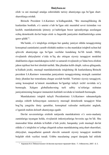 Ilmiybaza.uz 
olish va uni mustaqil amalga oshirishdek tarixiy ahamiyatga ega bo’lgan shart-
sharoitlarga erishdi. 
Birinchi Prezident I.A.Karimov ta’kidlaganidek, “Biz mustaqillikning ilk 
kunlaridan boshlab, o’z umrini o’tab bo’lgan eski mustabid sovet tizimidan voz 
kechib, mamlakatimizda ijtimoiy yo’naltirilgan bozor iqtisodiyotiga asoslangan 
ochiq demokratik davlat barpo etish va fuqarolik jamiyatini shakllantirishga azmu 
qaror qildik”1. 
Ma’lumki, o’z istiqloliga erishgan har qanday jamiyat oldida taraqqiyotning 
konseptual zaminlarini yaratib olishdek muhim va shu mamlakat istiqboli uchun hal 
qiluvchi ahamiyatga ega bo’lgan vazifalar kundalang bo’lib turadi. Milliy 
rivojlanish ehtiyojlarini o’zida to’liq aks ettirgan siyosiy taraqqiyot modelini 
shakllantira olgan mamlakatgina izchil va samarali rivojlanish yo’lidan bora olishini 
jahon tajribasi bot-bot isbotlab turibdi. Shu jihatdan kelib chiqib, xulosa qilinganda, 
ta’kidlash joizki, mustaqil mamlakatimizda istiqlolning ilk kunlaridanoq Birinchi 
prezident I.A.Karimov tomonidan jamiyatimiz taraqqiyotining strategik zaminlari 
ilmiy jihatdan har tomonlama chuqur asoslab berildi. Yurtimiz siyosiy taraqqiyoti, 
uning konseptual ta’minoti mustahkam bo’lganligi tufayli izchil ravishda ro’y  
bermoqda. 
Xalqaro 
globallashuvning 
turli 
salbiy 
ta’sirlariga 
nisbatan 
jamiyatimizning barqaror immuniteti kafolatli ravishda ta’minlanib bormoqda. 
Mamlakatimiz istiqloli tufayli Prezidentimiz I.A.Karimov rahnamoligida 
amalga oshirib kelinayotgan zamonaviy mustaqil demokratik taraqqiyot bilan 
bog’liq yangicha ilmiy qarashlar, konseptual xulosalar mohiyatini anglash, 
o’rganish muhim dolzarb ahamiyatga egadir. 
Davlat suverenitetiga erishish natijasida mamlakatimiz o’z sosio-madaniy 
zaminlariga tayangan holda, rivojlanish imkoniyatlariga bevosita ega bo’ldi. Shu 
munosabat bilan alohida ta’kidlab o’tish joizki, harqanday yosh mustaqil davlat 
oldida o’z istiqlolini ro’yobga chiqarish uchun mamlakatning aniq shart-sharoitlari, 
ehtiyojlari, maqsadlarini qamrab oluvchi samarali siyosiy taraqqiyot modelini 
belgilab olish vazifasi turadi. Ushbu masalaning yuqori darajada hal etilishi 
                                                 
1 Каримов И.А. Ўзбекистоннинг 16 йиллик мустакил тараккиёт йўли. -Т.: Узбекистон, 2007. -Б. 5. 
