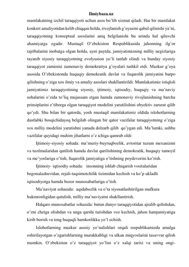 Ilmiybaza.uz 
mamlakatning izchil taraqqiyoti uchun asos bo’lib xizmat qiladi. Har bir mamlakat 
konkret amaliyotidan kelib chiqqan holda, rivojlanish g’oyasini qabul qilinishi ya’ni, 
taraqqiyotning konseptual asoslarini aniq belgilanishi bu urinda hal qiluvchi 
ahamiyatga egadir. Mustaqil O’zbekiston Respublikasida jahonning ilg’or 
tajribalarini inobatga olgan holda, ayni paytda, jamiyatimizning milliy negizlariga 
tayanib siyosiy taraqqiyotning evolyusion yo’li tanlab olindi va bunday siyosiy 
taraqqiyot zaminini zamonaviy demokratiya g’oyalari tashkil etdi. Mazkur g’oya 
asosida O’zbekistonda huquqiy demokratik davlat va fuqarolik jamiyatini barpo 
qilishning o’ziga xos ilmiy va amaliy asoslari shakllantirildi. Mamlakatimiz istiqloli 
jamiyatimiz taraqqiyotining siyosiy, ijtimoiy, iqtisodiy, huquqiy va ma’naviy 
sohalarini o’zida to’liq mujassam etgan hamda zamonaviy rivojlanishning barcha 
prinsiplarini e’tiborga olgan taraqqiyot modelini yaratilishini obyektiv zarurat qilib 
qo’ydi. Shu bilan bir qatorda, yosh mustaqil mamlakatimiz oldida islohotlarning 
dastlabki bosqichidayoq belgilab olingan bir qator vazifalar taraqqiyotning o’ziga 
xos milliy modelini yaratishni yanada dolzarb qilib  qo’ygan edi. Ma’lumki, ushbu 
vazifalar quyidagi muhim jihatlarni o’z ichiga qamrab oldi: 
Ijtimoiy-siyosiy sohada: ma’muriy-buyruqbozlik, avtoritar tuzum mexanizmi 
va tuzilmalaridan qutilish hamda davlat qurilishining demokratik, huquqiy tamoyil 
va me’yorlariga o’tish, fuqarolik jamiyatiga o’tishning poydevorini ko’rish. 
Ijtimoiy- iqtisodiy sohada:   insonning ishlab chiqarish vositalaridan 
begonalashuvidan, rejali-taqsimotchilik tizimidan kechish va ko’p ukladli 
iqtisodiyotga hamda bozor munosabatlariga o’tish. 
Ma’naviyat sohasida:  aqidabozlik va o’ta siyosatlashtirilgan mafkura 
hukmronligidan qutulish, milliy ma’naviyatni shakllantirish. 
Halqaro munosabatlar sohasida: butun dunyo taraqqiyotidan ajralib qolishdan, 
o’zni chetga olishdan va unga qarshi turishdan voz kechish, jahon hamjamiyatiga 
kirib borish va teng huquqli hamkorlikka yo’l ochish. 
Islohotlarning mazkur asosiy yo’nalishlari orqali respublikamizda amalga 
oshirilayotgan o’zgarishlarning murakkabligi va ulkan miqyoslarini tasavvur qilish 
mumkin. O’zbekiston o’z taraqqiyot yo’lini o’z xalqi tarixi va uning ongi-
