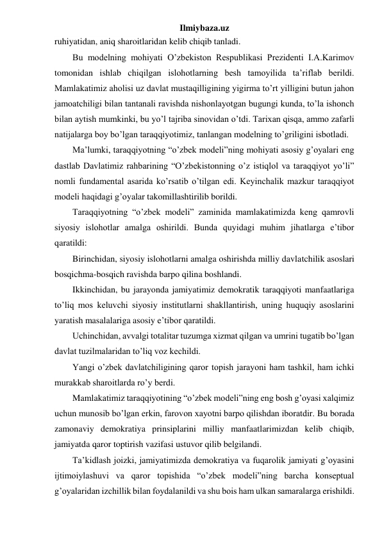 Ilmiybaza.uz 
ruhiyatidan, aniq sharoitlaridan kelib chiqib tanladi. 
Bu modelning mohiyati O’zbekiston Respublikasi Prezidenti I.A.Karimov 
tomonidan ishlab chiqilgan islohotlarning besh tamoyilida ta’riflab berildi. 
Mamlakatimiz aholisi uz davlat mustaqilligining yigirma to’rt yilligini butun jahon 
jamoatchiligi bilan tantanali ravishda nishonlayotgan bugungi kunda, to’la ishonch 
bilan aytish mumkinki, bu yo’l tajriba sinovidan o’tdi. Tarixan qisqa, ammo zafarli 
natijalarga boy bo’lgan taraqqiyotimiz, tanlangan modelning to’griligini isbotladi. 
Ma’lumki, taraqqiyotning “o’zbek modeli”ning mohiyati asosiy g’oyalari eng 
dastlab Davlatimiz rahbarining “O’zbekistonning o’z istiqlol va taraqqiyot yo’li” 
nomli fundamental asarida ko’rsatib o’tilgan edi. Keyinchalik mazkur taraqqiyot 
modeli haqidagi g’oyalar takomillashtirilib borildi.  
Taraqqiyotning “o’zbek modeli” zaminida mamlakatimizda keng qamrovli 
siyosiy islohotlar amalga oshirildi. Bunda quyidagi muhim jihatlarga e’tibor 
qaratildi: 
Birinchidan, siyosiy islohotlarni amalga oshirishda milliy davlatchilik asoslari 
bosqichma-bosqich ravishda barpo qilina boshlandi. 
Ikkinchidan, bu jarayonda jamiyatimiz demokratik taraqqiyoti manfaatlariga 
to’liq mos keluvchi siyosiy institutlarni shakllantirish, uning huquqiy asoslarini 
yaratish masalalariga asosiy e’tibor qaratildi. 
Uchinchidan, avvalgi totalitar tuzumga xizmat qilgan va umrini tugatib bo’lgan 
davlat tuzilmalaridan to’liq voz kechildi. 
Yangi o’zbek davlatchiligining qaror topish jarayoni ham tashkil, ham ichki 
murakkab sharoitlarda ro’y berdi. 
Mamlakatimiz taraqqiyotining “o’zbek modeli”ning eng bosh g’oyasi xalqimiz 
uchun munosib bo’lgan erkin, farovon xayotni barpo qilishdan iboratdir. Bu borada 
zamonaviy demokratiya prinsiplarini milliy manfaatlarimizdan kelib chiqib, 
jamiyatda qaror toptirish vazifasi ustuvor qilib belgilandi. 
Ta’kidlash joizki, jamiyatimizda demokratiya va fuqarolik jamiyati g’oyasini 
ijtimoiylashuvi va qaror topishida “o’zbek modeli”ning barcha konseptual 
g’oyalaridan izchillik bilan foydalanildi va shu bois ham ulkan samaralarga erishildi. 
