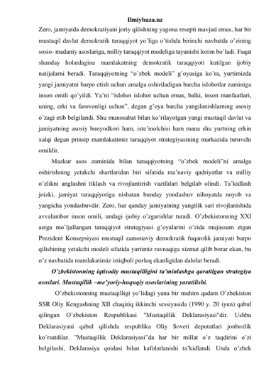 Ilmiybaza.uz 
Zero, jamiyatda demokratiyani joriy qilishning yagona resepti mavjud emas, har bir 
mustaqil davlat demokratik taraqqiyot yo’liga o’tishda birinchi navbatda o’zining 
sosio- madaniy asoslariga, milliy taraqqiyot modeliga tayanishi lozim bo’ladi. Faqat 
shunday holatdagina mamlakatning demokratik taraqqiyoti kutilgan ijobiy 
natijalarni beradi. Taraqqiyotning “o’zbek modeli” g’oyasiga ko’ra, yurtimizda 
yangi jamiyatni barpo etish uchun amalga oshiriladigan barcha islohotlar zaminiga 
inson omili qo’yildi. Ya’ni “islohot islohot uchun emas, balki, inson manfaatlari, 
uning, erki va farovonligi uchun”, degan g’oya barcha yangilanishlarning asosiy 
o’zagi etib belgilandi. Shu munosabat bilan ko’rilayotgan yangi mustaqil davlat va 
jamiyatning asosiy bunyodkori ham, iste’molchisi ham mana shu yurtning erkin 
xalqi degan prinsip mamlakatimiz taraqqiyot strategiyasining markazida turuvchi 
omildir. 
Mazkur asos zaminida bilan taraqqiyotning “o’zbek modeli”ni amalga 
oshirishning yetakchi shartlaridan biri sifatida ma’naviy qadriyatlar va milliy 
o’zlikni anglashni tiklash va rivojlantirish vazifalari belgilab olindi. Ta’kidlash 
joizki, jamiyat taraqqiyotiga nisbatan bunday yondashuv nihoyatda noyob va 
yangicha yondashuvdir. Zero, har qanday jamiyatning yangilik sari rivojlanishida 
avvalambor inson omili, undagi ijobiy o’zgarishlar turadi. O’zbekistonning XXI 
asrga mo’ljallangan taraqqiyot strategiyasi g’oyalarini o’zida mujassam etgan 
Prezident Konsepsiyasi mustaqil zamonaviy demokratik fuqarolik jamiyati barpo 
qilishining yetakchi modeli sifatida yurtimiz ravnaqiga xizmat qilib borar ekan, bu 
o’z navbatida mamlakatimiz istiqboli porloq ekanligidan dalolat beradi. 
O’zbekistonning iqtisodiy mustaqilligini ta’minlashga qaratilgan strategiya 
asoslari. Mustaqillik –me’yoriy-huquqiy asoslarining yaratilishi. 
O’zbekistonning mustaqilligi yo’lidagi yana bir muhim qadam O’zbekiston 
SSR Oliy Kengashning XII chaqiriq ikkinchi sessiyasida (1990 y. 20 iyun) qabul 
qilingan O’zbekiston Respublikasi "Mustaqillik Deklarasiyasi"dir. Ushbu 
Deklarasiyani qabul qilishda respublika Oliy Soveti deputatlari jonbozlik 
ko’rsatdilar. "Mustaqillik Deklarasiyasi”da har bir millat o’z taqdirini o’zi 
belgilashi, Deklarasiya qoidasi bilan kafolatlanishi ta’kidlandi. Unda o’zbek 
