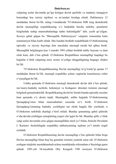 Ilmiybaza.uz 
xalqining asrlar davomida qo’lga kiritgan davlat qurilishi va madaniy taraqqiyot 
borasidagi boy tarixiy tajribasi va an’analari hisobga olindi. Deklarasiya 12 
moddadan iborat bo’lib, uning I-moddasida "O’zbekiston SSR ning demokratik 
davlat mustaqilligi respublikaning o’z hududida barcha tarkibiy qismlarini 
belgilashda tashqi munosabatlardagi tanho hokimligidir” deb, yozib qo’yilgan. 
Sessiya qabul qilgan bu "Mustaqillik Deklarasiyasi" xalqimiz tomonidan katta 
mamnuniyat bilan kutib olindi. Shu kundan boshlab respublikada O’zbekistonning 
iqtisodiy va siyosiy hayotiga doir masalalar mustaqil tarzda hal qilina bordi. 
Mustaqillik belgilangan kun 1-sentabr 1991-yildan boshlab milliy bayram va dam 
olish kuni, deb e’lon qilindi. O’zbekiston Respublikasi mustaqilligi haqidagi bu 
hujjatlar o’zbek xalqining asriy orzusi ro’yobga chiqqanligining huquqiy ifodasi 
bo’ldi. 
"O’zbekiston Respublikasining Davlat mustaqilligi to’g’risida"gi qonun 17 
moddadan iborat bo’lib, mustaqil respublika uchun vaqtincha konstitusiya rolini 
o’ynaydigan bo’ldi. 
Ushbu qonunda O’zbekiston mustaqil demokratik davlat deb e’lon qilindi, 
ma’muriy-hududiy tuzilishi, hokimiyat va boshqaruv idoralari tizimini mustaqil 
belgilash qonunlashtirildi. Respublikaning davlat bo’linishi hamda iqtisodiy asoslari 
ham qonunda o’z aksini topdi. Shuningdek, ushbu hujjatda O’zbekistonning 
Qoraqalpog’iston bilan munosabatlari xususida so’z 
borib, O’zbekiston 
Qoraqalpog’istonning hududiy yaxlitligini tan olishi haqida fikr yuritiladi, u 
O’zbekiston tarkibida ekanligi e’tirof etiladi. Bunday qonunning qabul qilinishi 
o’sha davrda erishilgan yutuqlarning yuqori cho’qqisi bo’ldi. Shunday qilib, o’zbek 
xalqi asrlar davomida orzu qilgan mustaqillikka tinch yo’l bilan, birinchi Prezident  
I. Karimov boshchiligida respublika rahbariyatining oqilona yo’l tutishi orqali 
erishildi. 
O’zbekiston Respublikasining davlat mustaqilligi e’lon qilinishi bilan birga 
Davlat mustaqilligi bilan bog’liq qonunlar tizimini yaratish zarur edi. O’zbekiston 
erishgan istiqlolni mustahkamlash uchun mamlakatda referendum o’tkazishga qaror 
qilindi. 1991-yili 18-noyabrda Oliy Kengash VIII sessiyasi O’zbekiston 
