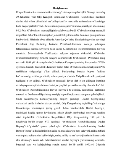 Ilmiybaza.uz 
Respublikasi referendumini o’tkazish to’g’risida qaror qabul qildi. Shunga muvofiq 
29-dekabrda: "Siz Oliy Kengash tomonidan O’zbekiston Respublikasi mustaqil 
davlat, deb e’lon qilinishini ma’qullaysizmi?» mavzuida referendum o’tkazishga 
katta tayyorgarlik ko’rildi. Referendum yakuniga ko’ra unda qatnashgan aholinining 
98,2 foizi O’zbekiston mustaqilligini yoqlab ovoz berdi. O’zbekistonning mustaqil 
respublika deb e’lon qilinishi jahon jamoatchiligi tomonidan ham zo’r qoniqish bilan 
kutib olindi. Fikrimiz isboti sifatida Amerika Qo’shina Shtatlarining o’sha paytdagi 
Prezidenti Jorj Bushning birinchi PrezidentI.Karimov nomiga yuborgan 
telegrammasi hamda Shvesiya bosh vaziri K.Bilodtning telegrammalarida ko’rish 
mumkin. 24-sentyabrda Toshkentda xalqaro anjuman o’tkazildi. O’zbeklar 
(Turkistonliklar)ning birinchi xalqaro uchrashuvida O’zbekiston  Prezidenti nutq 
so’zladi. 1991 yil 14 sentyabrida O’zbekiston Kompartiyasining Favqulodda XXSh 
syezdida birinchi Prezident I.Karimov taklifi bilan O’zbekiston Kompartiyasi KPSS 
tarkibidan chiqqanligi e’lon qilindi. Partiyaning bunday buyon faoliyat 
ko’rsatmasligi e’tiborga olinib, ushbu partiya o’rnida Xalq-Demokratik partiyasi 
tuzilgani e’lon qilindi. O’zbekiston mustaqil davlat deb e’lon qilingan kunning 
o’zidayoq mustaqil davlat ramzlarini joriy qilish yuzasidan amaliy choralar ko’rildi. 
O’zbekiston Respublikasining Davlat Bayrog’i to’g’risida, respublika gerbining 
nusxasi va Davlat madhiyasining musiqiy bayoni haqida maxsus qaror qabul qilindi. 
Unda Konstitusiya komissiyasining ekspert guruhiga Davlat bayrog’ining 
variantlari ustida ishlashni davom ettirish, Oliy Kengashning tegishli qo’mitalariga 
Konstitusiya komissiyasi ijodiy guruhi bilan hamkorlikda Davlat bayrog’i, 
madhiyasi haqida qonun loyihalarini ishlab chiqib, navbatdagi sessiyaga taqdim 
etish topshirildi. O’zbekiston Respublikasi Oliy Kengashining 1991-yil 18-
noyabrida bo’lib o’tgan VIII sessiyasi "O’zbekiston Respublikasining Davlat 
Bayrog’i to’g’risida" qonun qabul qildi. O’zbekiston Respublikasining Davlat 
Bayrog’i ulug’ ajdodlarimizning aqida va maslaklariga mos keluvchi, millat tabiati 
va xalqimiz ruhiyatidan kelib chiqib, uning milliy va ma’naviy jihatlarini ham o’zida 
aks ettirmog’i kerak edi. Mamlakatimiz davlat bayrog’i yurtimizning o’tmishi, 
bugungi kuni va kelajagining yorqin ramzi bo’lib qoldi. 1992-yil 2-iyulda 
