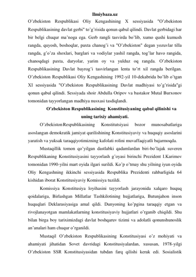 Ilmiybaza.uz 
O’zbekiston Respublikasi Oliy Kengashining X sessiyasida "O’zbekiston 
Respublikasining davlat gerbi" to’g’risida qonun qabul qilindi. Davlat gerbidagi har 
bir belgi chuqur ma’noga ega. Gerb rangli tasvirda bo’lib, xumo qushi kumush 
rangda, quyosh, boshoqlar, paxta chanog’i va "O’zbekiston" degan yozuvlar tilla 
rangda, g’o’za shoxlari, barglari va vodiylar yashil rangda, tog’lar havo rangida, 
chanoqdagi paxta, daryolar, yarim oy va yulduz oq rangda. O’zbekiston 
Respublikasining Davlat bayrog’i tasvirlangan lenta to’rt xil rangda berilgan. 
O’zbekiston Respublikasi Oliy Kengashining 1992-yil 10-dekabrida bo’lib o’tgan 
XI sessiyasida "O’zbekiston Respublikasining Davlat madhiyasi to’g’risida"gi 
qonun qabul qilindi. Sessiyada shoir Abdulla Oripov va bastakor Mutal Burxonov 
tomonidan tayyorlangan madhiya nusxasi tasdiqlandi. 
 O’zbekiston Respublikasining  Konstitusiyaning qabul qilinishi va 
uning tarixiy ahamiyati.  
O’zbekiston Respublikasining 
Konstitutsiyasi 
bozor 
munosabatlariga 
asoslangan demokratik jamiyat qurilishining Konstitusiyaviy va huquqiy asoslarini 
yaratish va yuksak taraqqiyotimizning kafolati rolini muvaffaqiyatli bajarmoqda. 
Mustaqillik tomon qo’yilgan dastlabki qadamlardan biri-bo’lajak suveren 
Respublikaning Konstitusiyasini tayyorlash g’oyasi birinchi Prezident I.Karimov 
tomonidan 1990-yilni mart oyida ilgari surildi. Ko’p o’tmay shu yilning iyun oyida 
Oliy Kengashning ikkinchi sessiyasida Respublika Prezidenti rahbarligida 64 
kishidan iborat Konstitusiyaviy Komissiya tuzildi. 
Komissiya Konstitusiya loyihasini tayyorlash jarayonida xalqaro huquq 
qoidalariga, Birlashgan Millatlar Tashkilotining hujjatlariga, Butunjahon inson 
huquqlari Deklarasiyasiga amal qildi. Dunyoning ko’pgina taraqqiy etgan va 
rivojlanayotgan mamlakatlarning konstitusiyaviy hujjatlari o’rganib chiqildi. Shu 
bilan birga boy tariximizdagi davlat boshqaruv tizimi va adolatli qonunshunoslik 
an’analari ham chuqur o’rganildi. 
Mustaqil O’zbekiston Respublikasining Konstitusiyasi o’z mohiyati va 
ahamiyati jihatidan Sovet davridagi Konstitusiyalardan, xususan, 1978-yilgi 
O’zbekiston SSR Konstitusiyasidan tubdan farq qilishi kerak edi. Sosialistik 
