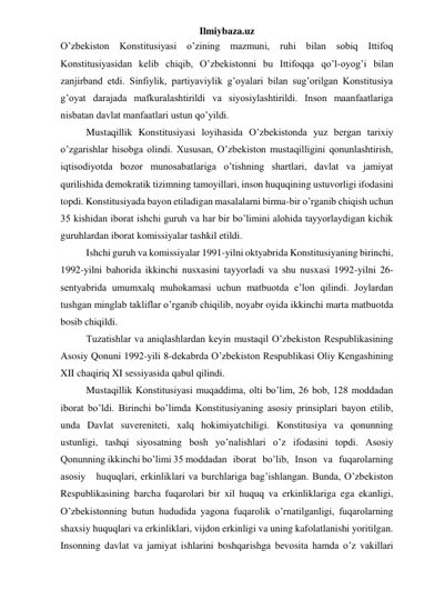 Ilmiybaza.uz 
O’zbekiston Konstitusiyasi o’zining mazmuni, ruhi bilan sobiq Ittifoq 
Konstitusiyasidan kelib chiqib, O’zbekistonni bu Ittifoqqa qo’l-oyog’i bilan 
zanjirband etdi. Sinfiylik, partiyaviylik g’oyalari bilan sug’orilgan Konstitusiya 
g’oyat darajada mafkuralashtirildi va siyosiylashtirildi. Inson maanfaatlariga 
nisbatan davlat manfaatlari ustun qo’yildi. 
Mustaqillik Konstitusiyasi loyihasida O’zbekistonda yuz bergan tarixiy 
o’zgarishlar hisobga olindi. Xususan, O’zbekiston mustaqilligini qonunlashtirish, 
iqtisodiyotda bozor munosabatlariga o’tishning shartlari, davlat va jamiyat 
qurilishida demokratik tizimning tamoyillari, inson huquqining ustuvorligi ifodasini 
topdi. Konstitusiyada bayon etiladigan masalalarni birma-bir o’rganib chiqish uchun 
35 kishidan iborat ishchi guruh va har bir bo’limini alohida tayyorlaydigan kichik 
guruhlardan iborat komissiyalar tashkil etildi. 
Ishchi guruh va komissiyalar 1991-yilni oktyabrida Konstitusiyaning birinchi, 
1992-yilni bahorida ikkinchi nusxasini tayyorladi va shu nusxasi 1992-yilni 26-
sentyabrida umumxalq muhokamasi uchun matbuotda e’lon qilindi. Joylardan 
tushgan minglab takliflar o’rganib chiqilib, noyabr oyida ikkinchi marta matbuotda 
bosib chiqildi. 
Tuzatishlar va aniqlashlardan keyin mustaqil O’zbekiston Respublikasining 
Asosiy Qonuni 1992-yili 8-dekabrda O’zbekiston Respublikasi Oliy Kengashining 
XII chaqiriq XI sessiyasida qabul qilindi. 
Mustaqillik Konstitusiyasi muqaddima, olti bo’lim, 26 bob, 128 moddadan 
iborat bo’ldi. Birinchi bo’limda Konstitusiyaning asosiy prinsiplari bayon etilib, 
unda Davlat suvereniteti, xalq hokimiyatchiligi. Konstitusiya va qonunning 
ustunligi, tashqi siyosatning bosh yo’nalishlari o’z ifodasini topdi. Asosiy 
Qonunning ikkinchi bo’limi 35 moddadan   iborat   bo’lib,   Inson   va   fuqarolarning   
asosiy   huquqlari, erkinliklari va burchlariga bag’ishlangan. Bunda, O’zbekiston 
Respublikasining barcha fuqarolari bir xil huquq va erkinliklariga ega ekanligi, 
O’zbekistonning butun hududida yagona fuqarolik o’rnatilganligi, fuqarolarning 
shaxsiy huquqlari va erkinliklari, vijdon erkinligi va uning kafolatlanishi yoritilgan. 
Insonning davlat va jamiyat ishlarini boshqarishga bevosita hamda o’z vakillari 
