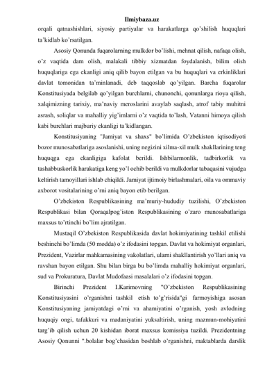 Ilmiybaza.uz 
orqali qatnashishlari, siyosiy partiyalar va harakatlarga qo’shilish huquqlari 
ta’kidlab ko’rsatilgan. 
Asosiy Qonunda fuqarolarning mulkdor bo’lishi, mehnat qilish, nafaqa olish, 
o’z vaqtida dam olish, malakali tibbiy xizmatdan foydalanish, bilim olish 
huquqlariga ega ekanligi aniq qilib bayon etilgan va bu huquqlari va erkinliklari 
davlat tomonidan ta’minlanadi, deb taqqoslab qo’yilgan. Barcha fuqarolar 
Konstitusiyada belgilab qo’yilgan burchlarni, chunonchi, qonunlarga rioya qilish, 
xalqimizning tarixiy, ma’naviy meroslarini avaylab saqlash, atrof tabiy muhitni 
asrash, soliqlar va mahalliy yig’imlarni o’z vaqtida to’lash, Vatanni himoya qilish 
kabi burchlari majburiy ekanligi ta’kidlangan. 
Konstitusiyaning "Jamiyat va shaxs" bo’limida O’zbekiston iqtisodiyoti 
bozor munosabatlariga asoslanishi, uning negizini xilma-xil mulk shakllarining teng 
huquqga ega ekanligiga kafolat berildi. Ishbilarmonlik, tadbirkorlik va 
tashabbuskorlik harakatiga keng yo’l ochib berildi va mulkdorlar tabaqasini vujudga 
keltirish tamoyillari ishlab chiqildi. Jamiyat ijtimoiy birlashmalari, oila va ommaviy 
axborot vositalarining o’rni aniq bayon etib berilgan. 
O’zbekiston Respublikasining ma’muriy-hududiy tuzilishi, O’zbekiston 
Respublikasi bilan Qoraqalpog’iston Respublikasining o’zaro munosabatlariga 
maxsus to’rtinchi bo’lim ajratilgan. 
Mustaqil O’zbekiston Respublikasida davlat hokimiyatining tashkil etilishi 
beshinchi bo’limda (50 modda) o’z ifodasini topgan. Davlat va hokimiyat organlari, 
Prezident, Vazirlar mahkamasining vakolatlari, ularni shakllantirish yo’llari aniq va 
ravshan bayon etilgan. Shu bilan birga bu bo’limda mahalliy hokimiyat organlari, 
sud va Prokuratura, Davlat Mudofaasi masalalari o’z ifodasini topgan. 
Birinchi 
Prezident 
I.Karimovning 
"O’zbekiston 
Respublikasining 
Konstitusiyasini   o’rganishni  tashkil   etish  to’g’risida"gi   farmoyishiga  asosan 
Konstitusiyaning jamiyatdagi o’rni va ahamiyatini o’rganish, yosh avlodning 
huquqiy ongi, tafakkuri va madaniyatini yuksaltirish, uning mazmun-mohiyatini 
targ’ib qilish uchun 20 kishidan iborat maxsus komissiya tuzildi. Prezidentning 
Asosiy Qonunni ".bolalar bog’chasidan boshlab o’rganishni, maktablarda darslik 
