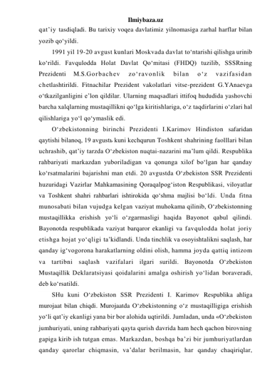 Ilmiybaza.uz 
qat’iy tasdiqladi. Bu tarixiy voqea davlatimiz yilnomasiga zarhal harflar bilan 
yozib qo‘yildi. 
1991 yil 19-20 avgust kunlari Moskvada davlat to‘ntarishi qilishga urinib 
ko‘rildi. Favqulodda Holat Davlat Qo‘mitasi (FHDQ) tuzilib, SSSRning 
Prezidenti 
M.S.Gorbachev 
zo‘ravonlik 
bilan 
o‘z 
vazifasidan 
chetlashtirildi. Fitnachilar Prezident vakolatlari vitse-prezident G.YAnaevga 
o‘tkazilganligini e’lon qildilar. Ularning maqsadlari ittifoq hududida yashovchi 
barcha xalqlarning mustaqillikni qo‘lga kiritishlariga, o‘z taqdirlarini o‘zlari hal 
qilishlariga yo‘l qo‘ymaslik edi. 
O‘zbekistonning birinchi Prezidenti I.Karimov Hindiston safaridan 
qaytishi bilanoq, 19 avgustь kuni kechqurun Toshkent shahrining faolllari bilan 
uchrashib, qat’iy tarzda O‘zbekiston nuqtai-nazarini ma’lum qildi. Respublika 
rahbariyati markazdan yuboriladigan va qonunga xilof bo‘lgan har qanday 
ko‘rsatmalarini bajarishni man etdi. 20 avgustda O‘zbekiston SSR Prezidenti 
huzuridagi Vazirlar Mahkamasining Qoraqalpog‘iston Respublikasi, viloyatlar 
va Toshkent shahri rahbarlari ishtirokida qo‘shma majlisi bo‘ldi. Unda fitna 
munosabati bilan vujudga kelgan vaziyat muhokama qilinib, O‘zbekistonning 
mustaqillikka erishish yo‘li o‘zgarmasligi haqida Bayonot qabul qilindi. 
Bayonotda respublikada vaziyat barqaror ekanligi va favqulodda holat joriy 
etishga hojat yo‘qligi ta’kidlandi. Unda tinchlik va osoyishtalikni saqlash, har 
qanday ig‘vogorona harakatlarning oldini olish, hamma joyda qattiq intizom 
va tartibni saqlash vazifalari ilgari surildi. Bayonotda O‘zbekiston 
Mustaqillik Deklaratsiyasi qoidalarini amalga oshirish yo‘lidan boraveradi, 
deb ko‘rsatildi. 
SHu kuni O‘zbekiston SSR Prezidenti I. Karimov Respublika ahliga 
murojaat bilan chiqdi. Murojaatda O‘zbekistonning o‘z mustaqilligiga erishish 
yo‘li qat’iy ekanligi yana bir bor alohida uqtirildi. Jumladan, unda «O‘zbekiston 
jumhuriyati, uning rahbariyati qayta qurish davrida ham hech qachon birovning 
gapiga kirib ish tutgan emas. Markazdan, boshqa ba’zi bir jumhuriyatlardan 
qanday qarorlar chiqmasin, va’dalar berilmasin, har qanday chaqiriqlar, 
