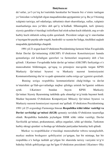 Ilmiybaza.uz 
da’vatlar, yo‘l-yo‘riq ko‘rsatishda harakatlar bo‘lmasin biz o‘zimiz tanlagan 
yo‘limizdan va belgilab olgan maqsadimizdan qaytganimiz yo‘q. Bu yo‘l bizning 
xalqimiz tarixiga, urf-odatlariga, tabiatimiz shart-sharoitlariga, xullas, xalqimiz 
manfaatlariga mos yo‘ldir» deb qat’iy ta’kidladi. SHuningdek, turli ijtimoiy 
siyosiy guruhlar o‘rtasidagi ixtiloflarni hal etish uchun kuch ishlatish, eng avvalo 
harbiy kuch ishlatish ochiq-oydin qoralandi. Prezident xalqni og‘ir sinovlardan 
o‘tayotgan bir paytda sabr-toqatli, bardoshli va vazmin bo‘lishga, tinchlikni saqlash 
maqsadida jipslashishga chaqirdi. 
1991 yil 21 avgust kuni O‘zbekiston Prezidentining farmoni bilan Favqulodda 
Holat Davlat Qo‘mitasining (GKCHP) O‘zbekiston Konstitutsiyasi hamda 
qonunlariga zid keladigan qarorlari va farmonlari noqonuniy deb e’lon 
qilindi. I.Karimov Favqulodda holat davlat qo‘mitasi (GKCHP) faoliyatiga o‘z 
munosabatini bildirmagan, qo‘rqoq va prinsipsiz mavqeida turgan KPSS 
Markaziy 
Qo‘mitasi 
byurosi 
va 
Markaziy 
nazorat 
komissiyasini 
Kommunistlarning sha’ni va qadr-qimmatini zarba ostiga qo‘yganini qoraladi. 
 Buning ustiga respublika kommunistlarini chalg‘itishga va davlat 
to‘ntarishini qo‘llab-quvvatlashga majbur qilishga urinish bo‘lganini oshkora 
aytdi. 
I.Karimov 
bundan 
buyon 
KPSS 
Markaziy 
Qo‘mitasi Siyosiy Byurosining tarkibida qola olmasligi to‘g‘risida bayonot berdi. 
Mazkur bayonotni O‘zbekiston Kompartiyasi Mrkaziy Qo‘mitasi byurosi va 
Markaziy nazorat komissiyasi rayosati ma’qulladi. O‘zbekiston Prezidentining 
1991 yil 25 avgustdagi Farmoniga binoan Respublika ichki ishlar vazirligi va 
Davlat xavfsizligi qo‘mitasi (KGB) qonuniy ravishda O‘zbekiston tasarrufiga 
olindi. Respublika hududida joylashgan SSSR ichki ishlar vazirligi, Davlat 
Xavfsizlik qo‘mitasi, prokuraturasi, adliya organlari, ichki qo‘shinlar, Turkiston 
harbiy okrugi qismlari va boshqa qo‘shilmalar partiyadan butunlay holi qilindi. 
Markaz va respublikalar o‘rtasidagi munosabatlar tobora taranglashib, 
markaz muhim boshqaruv qobiliyatini yo‘qotgan, har bir mintaqa, har bir 
respublika o‘z holiga tashlab qo‘yilgan bir sharoitda tarixiy vaziyatni to‘g‘ri 
baholay bilish qobiliyatiga ega bo‘lgan O‘zbekiston prezidenti I.Karimov Oliy 
