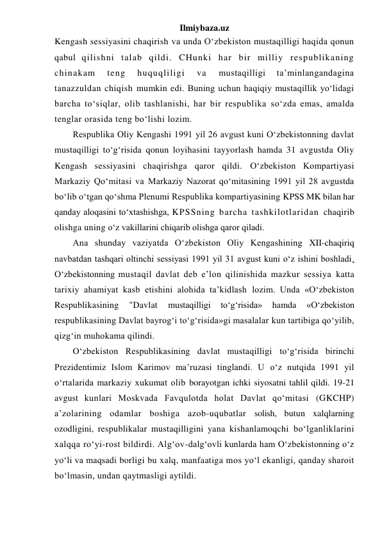 Ilmiybaza.uz 
Kengash sessiyasini chaqirish va unda O‘zbekiston mustaqilligi haqida qonun 
qabul qilishni talab qildi. CHunki har bir milliy respublikaning 
chinakam 
teng 
huquqliligi 
va 
mustaqilligi 
ta’minlangandagina 
tanazzuldan chiqish mumkin edi. Buning uchun haqiqiy mustaqillik yo‘lidagi 
barcha to‘siqlar, olib tashlanishi, har bir respublika so‘zda emas, amalda 
tenglar orasida teng bo‘lishi lozim. 
Respublika Oliy Kengashi 1991 yil 26 avgust kuni O‘zbekistonning davlat 
mustaqilligi to‘g‘risida qonun loyihasini tayyorlash hamda 31 avgustda Oliy 
Kengash sessiyasini chaqirishga qaror qildi. O‘zbekiston Kompartiyasi 
Markaziy Qo‘mitasi va Markaziy Nazorat qo‘mitasining 1991 yil 28 avgustda 
bo‘lib o‘tgan qo‘shma Plenumi Respublika kompartiyasining KPSS MK bilan har 
qanday aloqasini to‘xtashishga, KPSSning barcha tashkilotlaridan chaqirib 
olishga uning o‘z vakillarini chiqarib olishga qaror qiladi. 
Ana shunday vaziyatda O‘zbekiston Oliy Kengashining XII-chaqiriq 
navbatdan tashqari oltinchi sessiyasi 1991 yil 31 avgust kuni o‘z ishini boshladi. 
O‘zbekistonning mustaqil davlat deb e’lon qilinishida mazkur sessiya katta 
tarixiy ahamiyat kasb etishini alohida ta’kidlash lozim. Unda «O‘zbekiston 
Respublikasining 
"Davlat 
mustaqilligi 
to‘g‘risida» 
hamda 
«O‘zbekiston 
respublikasining Davlat bayrog‘i to‘g‘risida»gi masalalar kun tartibiga qo‘yilib, 
qizg‘in muhokama qilindi. 
O‘zbekiston Respublikasining davlat mustaqilligi to‘g‘risida birinchi 
Prezidentimiz Islom Karimov ma’ruzasi tinglandi. U o‘z nutqida 1991 yil 
o‘rtalarida markaziy xukumat olib borayotgan ichki siyosatni tahlil qildi. 19-21 
avgust kunlari Moskvada Favqulotda holat Davlat qo‘mitasi (GKCHP) 
a’zolarining odamlar boshiga azob-uqubatlar solish, butun xalqlarning 
ozodligini, respublikalar mustaqilligini yana kishanlamoqchi bo‘lganliklarini 
xalqqa ro‘yi-rost bildirdi. Alg‘ov-dalg‘ovli kunlarda ham O‘zbekistonning o‘z 
yo‘li va maqsadi borligi bu xalq, manfaatiga mos yo‘l ekanligi, qanday sharoit 
bo‘lmasin, undan qaytmasligi aytildi.  
