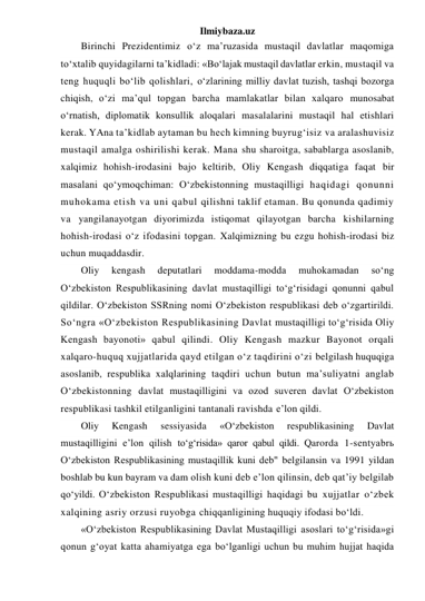 Ilmiybaza.uz 
Birinchi Prezidentimiz o‘z ma’ruzasida mustaqil davlatlar maqomiga 
to‘xtalib quyidagilarni ta’kidladi: «Bo‘lajak mustaqil davlatlar erkin, mustaqil va 
teng huquqli bo‘lib qolishlari, o‘zlarining milliy davlat tuzish, tashqi bozorga 
chiqish, o‘zi ma’qul topgan barcha mamlakatlar bilan xalqaro munosabat 
o‘rnatish, diplomatik konsullik aloqalari masalalarini mustaqil hal etishlari 
kerak. YAna ta’kidlab aytaman bu hech kimning buyrug‘isiz va aralashuvisiz 
mustaqil amalga oshirilishi kerak. Mana shu sharoitga, sabablarga asoslanib, 
xalqimiz hohish-irodasini bajo keltirib, Oliy Kengash diqqatiga faqat bir 
masalani qo‘ymoqchiman: O‘zbekistonning mustaqilligi haqidagi qonunni 
muhokama etish va uni qabul qilishni taklif etaman. Bu qonunda qadimiy 
va yangilanayotgan diyorimizda istiqomat qilayotgan barcha kishilarning 
hohish-irodasi o‘z ifodasini topgan. Xalqimizning bu ezgu hohish-irodasi biz 
uchun muqaddasdir. 
Oliy 
kengash 
deputatlari 
moddama-modda 
muhokamadan 
so‘ng 
O‘zbekiston Respublikasining davlat mustaqilligi to‘g‘risidagi qonunni qabul 
qildilar. O‘zbekiston SSRning nomi O‘zbekiston respublikasi deb o‘zgartirildi. 
So‘ngra «O‘zbekiston Respublikasining Davlat mustaqilligi to‘g‘risida Oliy 
Kengash bayonoti» qabul qilindi. Oliy Kengash mazkur Bayonot orqali 
xalqaro-huquq xujjatlarida qayd etilgan o‘z taqdirini o‘zi belgilash huquqiga 
asoslanib, respublika xalqlarining taqdiri uchun butun ma’suliyatni anglab 
O‘zbekistonning davlat mustaqilligini va ozod suveren davlat O‘zbekiston 
respublikasi tashkil etilganligini tantanali ravishda e’lon qildi.  
Oliy 
Kengash 
sessiyasida 
«O‘zbekiston 
respublikasining 
Davlat 
mustaqilligini e’lon qilish to‘g‘risida» qaror qabul qildi. Qarorda 1-sentyabrь 
O‘zbekiston Respublikasining mustaqillik kuni deb" belgilansin va 1991 yildan 
boshlab bu kun bayram va dam olish kuni deb e’lon qilinsin, deb qat’iy belgilab 
qo‘yildi. O‘zbekiston Respublikasi mustaqilligi haqidagi bu xujjatlar o‘zbek 
xalqining asriy orzusi ruyobga chiqqanligining huquqiy ifodasi bo‘ldi. 
«O‘zbekiston Respublikasining Davlat Mustaqilligi asoslari to‘g‘risida»gi 
qonun g‘oyat katta ahamiyatga ega bo‘lganligi uchun bu muhim hujjat haqida 
