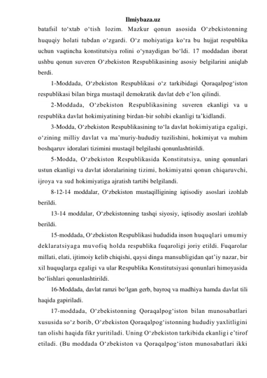 Ilmiybaza.uz 
batafsil to‘xtab o‘tish lozim. Mazkur qonun asosida O‘zbekistonning 
huquqiy holati tubdan o‘zgardi. O‘z mohiyatiga ko‘ra bu hujjat respublika 
uchun vaqtincha konstitutsiya rolini o‘ynaydigan bo‘ldi. 17 moddadan iborat 
ushbu qonun suveren O‘zbekiston Respublikasining asosiy belgilarini aniqlab 
berdi. 
1-Moddada, O‘zbekiston Respublikasi o‘z tarkibidagi Qoraqalpog‘iston 
respublikasi bilan birga mustaqil demokratik davlat deb e’lon qilindi. 
2-Moddada, O‘zbekiston Respublikasining suveren ekanligi va u 
respublika davlat hokimiyatining birdan-bir sohibi ekanligi ta’kidlandi. 
3-Modda, O‘zbekiston Respublikasining to‘la davlat hokimiyatiga egaligi, 
o‘zining milliy davlat va ma’muriy-hududiy tuzilishini, hokimiyat va muhim 
boshqaruv idoralari tizimini mustaqil belgilashi qonunlashtirildi. 
5-Modda, O‘zbekiston Respublikasida Konstitutsiya, uning qonunlari 
ustun ekanligi va davlat idoralarining tizimi, hokimiyatni qonun chiqaruvchi, 
ijroya va sud hokimiyatiga ajratish tartibi belgilandi. 
8-12-14 moddalar, O‘zbekiston mustaqilligining iqtisodiy asoslari izohlab 
berildi. 
13-14 moddalar, O‘zbekistonning tashqi siyosiy, iqtisodiy asoslari izohlab 
berildi. 
15-moddada, O‘zbekiston Respublikasi hududida inson huquqlari umumiy 
deklaratsiyaga muvofiq holda respublika fuqaroligi joriy etildi. Fuqarolar 
millati, elati, ijtimoiy kelib chiqishi, qaysi dinga mansubligidan qat’iy nazar, bir 
xil huquqlarga egaligi va ular Respublika Konstitutsiyasi qonunlari himoyasida 
bo‘lishlari qonunlashtirildi. 
16-Moddada, davlat ramzi bo‘lgan gerb, bayroq va madhiya hamda davlat tili 
haqida gapiriladi.  
17-moddada, O‘zbekistonning Qoraqalpog‘iston bilan munosabatlari 
xususida so‘z borib, O‘zbekiston Qoraqalpog‘istonning hududiy yaxlitligini 
tan olishi haqida fikr yuritiladi. Uning O‘zbekiston tarkibida ekanligi e’tirof 
etiladi. (Bu moddada O‘zbekiston va Qoraqalpog‘iston munosabatlari ikki 
