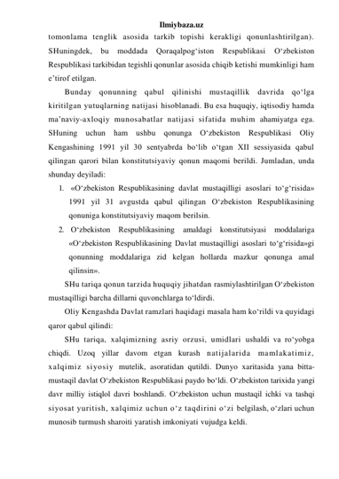 Ilmiybaza.uz 
tomonlama tenglik asosida tarkib topishi kerakligi qonunlashtirilgan). 
SHuningdek, 
bu 
moddada 
Qoraqalpog‘iston 
Respublikasi 
O‘zbekiston 
Respublikasi tarkibidan tegishli qonunlar asosida chiqib ketishi mumkinligi ham 
e’tirof etilgan. 
Bunday qonunning qabul qilinishi mustaqillik davrida qo‘lga 
kiritilgan yutuqlarning natijasi hisoblanadi. Bu esa huquqiy, iqtisodiy hamda 
ma’naviy-axloqiy munosabatlar natijasi sifatida muhim ahamiyatga ega. 
SHuning uchun ham ushbu qonunga O‘zbekiston 
Respublikasi Oliy 
Kengashining 1991 yil 30 sentyabrda bo‘lib o‘tgan XII sessiyasida qabul 
qilingan qarori bilan konstitutsiyaviy qonun maqomi berildi. Jumladan, unda 
shunday deyiladi: 
1. «O‘zbekiston Respublikasining davlat mustaqilligi asoslari to‘g‘risida» 
1991 yil 31 avgustda qabul qilingan O‘zbekiston Respublikasining 
qonuniga konstitutsiyaviy maqom berilsin. 
2. O‘zbekiston Respublikasining amaldagi konstitutsiyasi moddalariga 
«O‘zbekiston Respublikasining Davlat mustaqilligi asoslari to‘g‘risida»gi 
qonunning moddalariga zid kelgan hollarda mazkur qonunga amal 
qilinsin». 
SHu tariqa qonun tarzida huquqiy jihatdan rasmiylashtirilgan O‘zbekiston 
mustaqilligi barcha dillarni quvonchlarga to‘ldirdi. 
Oliy Kengashda Davlat ramzlari haqidagi masala ham ko‘rildi va quyidagi 
qaror qabul qilindi: 
SHu tariqa, xalqimizning asriy orzusi, umidlari ushaldi va ro‘yobga 
chiqdi. Uzoq yillar davom etgan kurash natijalarida mamlakatimiz, 
xalqimiz siyosiy mutelik, asoratidan qutildi. Dunyo xaritasida yana bitta-
mustaqil davlat O‘zbekiston Respublikasi paydo bo‘ldi. O‘zbekiston tarixida yangi 
davr milliy istiqlol davri boshlandi. O‘zbekiston uchun mustaqil ichki va tashqi 
siyosat yuritish, xalqimiz uchun o‘z taqdirini o‘zi belgilash, o‘zlari uchun 
munosib turmush sharoiti yaratish imkoniyati vujudga keldi. 
