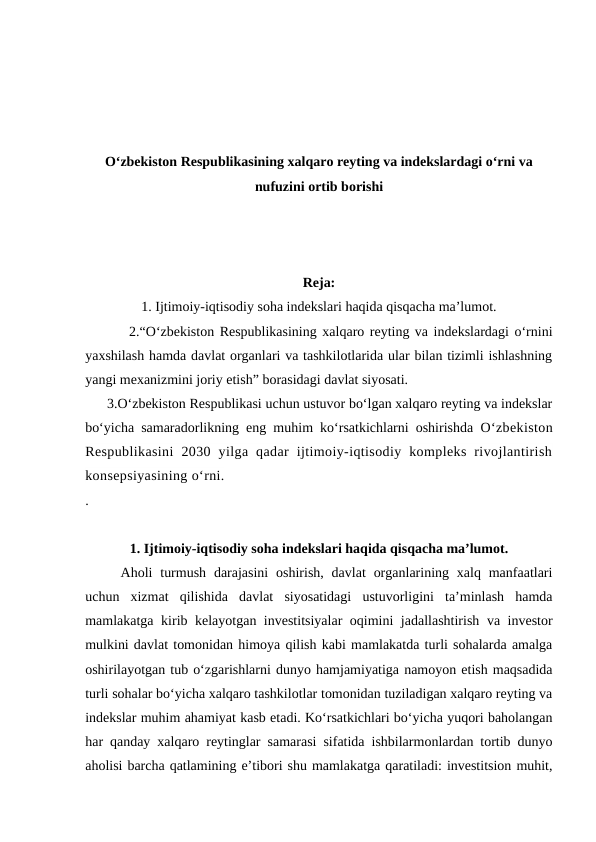 O‘zbekiston Respublikasining xalqaro reyting va indekslardagi o‘rni va
nufuzini ortib borishi
Reja:
1. Ijtimoiy-iqtisodiy soha indekslari haqida qisqacha ma’lumot.
        2.“O‘zbekiston Respublikasining xalqaro reyting va indekslardagi o‘rnini
yaxshilash hamda davlat organlari va tashkilotlarida ular bilan tizimli ishlashning
yangi mexanizmini joriy etish” borasidagi davlat siyosati.
      3.O‘zbekiston Respublikasi uchun ustuvor bo‘lgan xalqaro reyting va indekslar
bo‘yicha samaradorlikning eng muhim ko‘rsatkichlarni oshirishda  O‘zbekiston
Respublikasini  2030  yilga  qadar  ijtimoiy-iqtisodiy  kompleks  rivojlantirish
konsepsiyasining o‘rni.
. 
1. Ijtimoiy-iqtisodiy soha indekslari haqida qisqacha ma’lumot.
Aholi  turmush  darajasini  oshirish,  davlat  organlarining xalq manfaatlari
uchun  xizmat  qilishida  davlat  siyosatidagi  ustuvorligini  ta’minlash  hamda
mamlakatga kirib kelayotgan investitsiyalar oqimini jadallashtirish va investor
mulkini davlat tomonidan himoya qilish kabi mamlakatda turli sohalarda amalga
oshirilayotgan tub o‘zgarishlarni dunyo hamjamiyatiga namoyon etish maqsadida
turli sohalar bo‘yicha xalqaro tashkilotlar tomonidan tuziladigan xalqaro reyting va
indekslar muhim ahamiyat kasb etadi. Ko‘rsatkichlari bo‘yicha yuqori baholangan
har qanday xalqaro reytinglar samarasi sifatida ishbilarmonlardan tortib dunyo
aholisi barcha qatlamining e’tibori shu mamlakatga qaratiladi: investitsion muhit,
