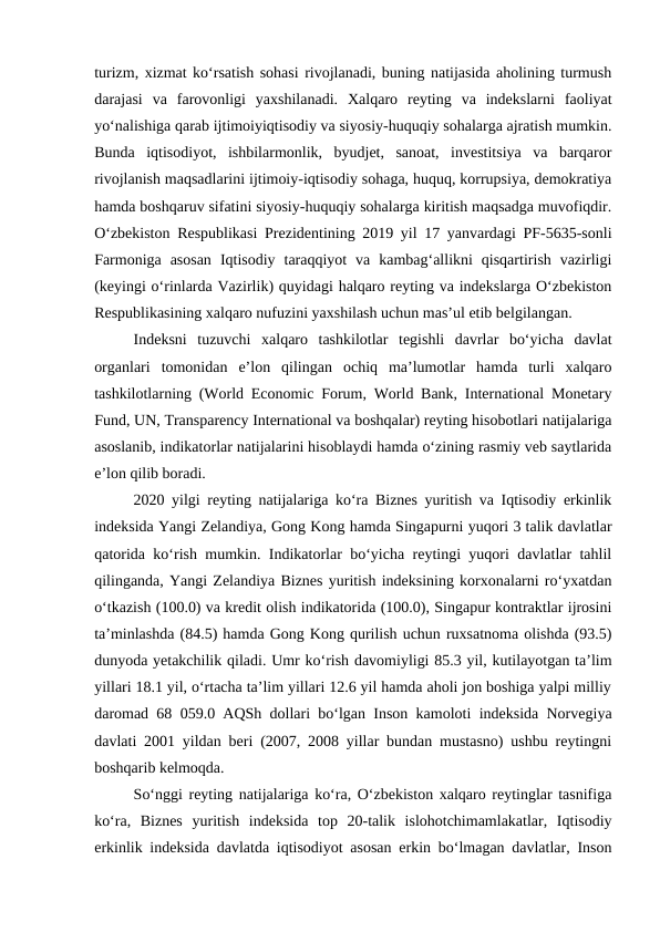 turizm, xizmat ko‘rsatish sohasi rivojlanadi, buning natijasida aholining turmush
darajasi  va  farovonligi  yaxshilanadi.  Xalqaro  reyting  va  indekslarni  faoliyat
yo‘nalishiga qarab ijtimoiyiqtisodiy va siyosiy-huquqiy sohalarga ajratish mumkin.
Bunda  iqtisodiyot,  ishbilarmonlik,  byudjet,  sanoat,  investitsiya  va  barqaror
rivojlanish maqsadlarini ijtimoiy-iqtisodiy sohaga, huquq, korrupsiya, demokratiya
hamda boshqaruv sifatini siyosiy-huquqiy sohalarga kiritish maqsadga muvofiqdir.
O‘zbekiston Respublikasi Prezidentining 2019 yil 17 yanvardagi PF-5635-sonli
Farmoniga  asosan  Iqtisodiy  taraqqiyot  va  kambag‘allikni  qisqartirish  vazirligi
(keyingi o‘rinlarda Vazirlik) quyidagi halqaro reyting va indekslarga O‘zbekiston
Respublikasining xalqaro nufuzini yaxshilash uchun mas’ul etib belgilangan.
Indeksni  tuzuvchi  xalqaro  tashkilotlar  tegishli  davrlar  bo‘yicha  davlat
organlari  tomonidan  e’lon  qilingan  ochiq  ma’lumotlar  hamda  turli  xalqaro
tashkilotlarning (World Economic Forum, World Bank, International Monetary
Fund, UN, Transparency International va boshqalar) reyting hisobotlari natijalariga
asoslanib, indikatorlar natijalarini hisoblaydi hamda o‘zining rasmiy veb saytlarida
e’lon qilib boradi.
2020 yilgi reyting natijalariga ko‘ra Biznes yuritish va Iqtisodiy erkinlik
indeksida Yangi Zelandiya, Gong Kong hamda Singapurni yuqori 3 talik davlatlar
qatorida ko‘rish mumkin. Indikatorlar bo‘yicha reytingi yuqori davlatlar tahlil
qilinganda, Yangi Zelandiya Biznes yuritish indeksining korxonalarni ro‘yxatdan
o‘tkazish (100.0) va kredit olish indikatorida (100.0), Singapur kontraktlar ijrosini
ta’minlashda (84.5) hamda Gong Kong qurilish uchun ruxsatnoma olishda (93.5)
dunyoda yetakchilik qiladi. Umr ko‘rish davomiyligi 85.3 yil, kutilayotgan ta’lim
yillari 18.1 yil, o‘rtacha ta’lim yillari 12.6 yil hamda aholi jon boshiga yalpi milliy
daromad 68 059.0 AQSh dollari bo‘lgan Inson kamoloti indeksida Norvegiya
davlati 2001 yildan beri (2007, 2008 yillar bundan mustasno) ushbu reytingni
boshqarib kelmoqda.
So‘nggi reyting natijalariga ko‘ra, O‘zbekiston xalqaro reytinglar tasnifiga
ko‘ra,  Biznes  yuritish  indeksida  top  20-talik  islohotchimamlakatlar,  Iqtisodiy
erkinlik indeksida davlatda iqtisodiyot asosan erkin bo‘lmagan davlatlar, Inson
