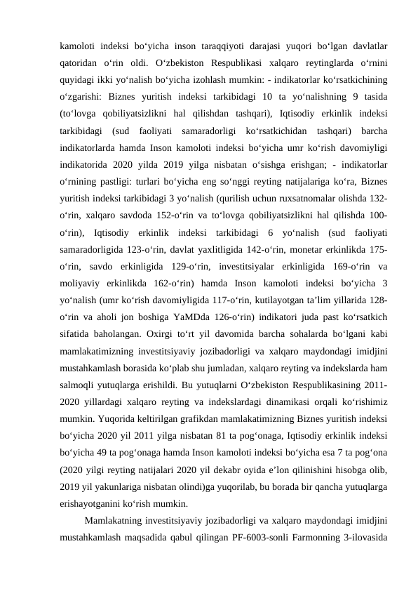 kamoloti  indeksi  bo‘yicha  inson  taraqqiyoti  darajasi  yuqori  bo‘lgan  davlatlar
qatoridan  o‘rin  oldi.  O‘zbekiston  Respublikasi  xalqaro  reytinglarda  o‘rnini
quyidagi ikki yo‘nalish bo‘yicha izohlash mumkin: - indikatorlar ko‘rsatkichining
o‘zgarishi:  Biznes  yuritish  indeksi  tarkibidagi  10  ta  yo‘nalishning  9  tasida
(to‘lovga  qobiliyatsizlikni  hal  qilishdan  tashqari),  Iqtisodiy  erkinlik  indeksi
tarkibidagi  (sud  faoliyati  samaradorligi  ko‘rsatkichidan  tashqari)  barcha
indikatorlarda hamda Inson kamoloti indeksi bo‘yicha umr ko‘rish davomiyligi
indikatorida  2020  yilda  2019  yilga  nisbatan  o‘sishga  erishgan;  -  indikatorlar
o‘rnining pastligi: turlari bo‘yicha eng so‘nggi reyting natijalariga ko‘ra, Biznes
yuritish indeksi tarkibidagi 3 yo‘nalish (qurilish uchun ruxsatnomalar olishda 132-
o‘rin, xalqaro savdoda 152-o‘rin va to‘lovga qobiliyatsizlikni hal qilishda 100-
o‘rin),  Iqtisodiy  erkinlik  indeksi  tarkibidagi  6  yo‘nalish  (sud  faoliyati
samaradorligida 123-o‘rin, davlat yaxlitligida 142-o‘rin, monetar erkinlikda 175-
o‘rin,  savdo  erkinligida  129-o‘rin,  investitsiyalar  erkinligida  169-o‘rin  va
moliyaviy  erkinlikda  162-o‘rin)  hamda  Inson  kamoloti  indeksi  bo‘yicha  3
yo‘nalish (umr ko‘rish davomiyligida 117-o‘rin, kutilayotgan ta’lim yillarida 128-
o‘rin va aholi jon boshiga YaMDda 126-o‘rin) indikatori juda past ko‘rsatkich
sifatida baholangan. Oxirgi to‘rt yil davomida barcha sohalarda bo‘lgani kabi
mamlakatimizning investitsiyaviy jozibadorligi va xalqaro maydondagi imidjini
mustahkamlash borasida ko‘plab shu jumladan, xalqaro reyting va indekslarda ham
salmoqli yutuqlarga erishildi. Bu yutuqlarni O‘zbekiston Respublikasining 2011-
2020 yillardagi xalqaro reyting va indekslardagi dinamikasi orqali ko‘rishimiz
mumkin. Yuqorida keltirilgan grafikdan mamlakatimizning Biznes yuritish indeksi
bo‘yicha 2020 yil 2011 yilga nisbatan 81 ta pog‘onaga, Iqtisodiy erkinlik indeksi
bo‘yicha 49 ta pog‘onaga hamda Inson kamoloti indeksi bo‘yicha esa 7 ta pog‘ona
(2020 yilgi reyting natijalari 2020 yil dekabr oyida e’lon qilinishini hisobga olib,
2019 yil yakunlariga nisbatan olindi)ga yuqorilab, bu borada bir qancha yutuqlarga
erishayotganini ko‘rish mumkin.
Mamlakatning investitsiyaviy jozibadorligi va xalqaro maydondagi imidjini
mustahkamlash maqsadida qabul qilingan PF-6003-sonli Farmonning 3-ilovasida
