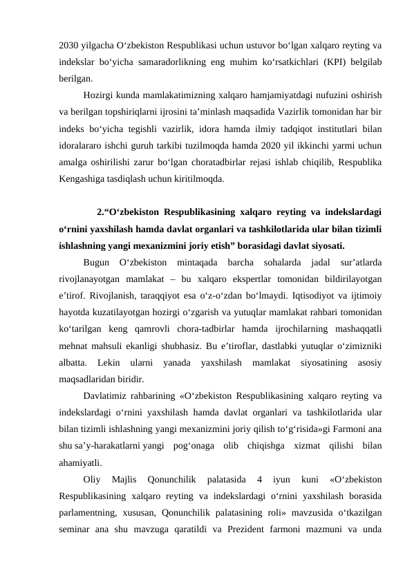2030 yilgacha O‘zbekiston Respublikasi uchun ustuvor bo‘lgan xalqaro reyting va
indekslar bo‘yicha samaradorlikning eng muhim ko‘rsatkichlari (KPI) belgilab
berilgan.
Hozirgi kunda mamlakatimizning xalqaro hamjamiyatdagi nufuzini oshirish
va berilgan topshiriqlarni ijrosini ta’minlash maqsadida Vazirlik tomonidan har bir
indeks bo‘yicha tegishli  vazirlik, idora hamda ilmiy tadqiqot institutlari bilan
idoralararo ishchi guruh tarkibi tuzilmoqda hamda 2020 yil ikkinchi yarmi uchun
amalga oshirilishi zarur bo‘lgan choratadbirlar rejasi ishlab chiqilib, Respublika
Kengashiga tasdiqlash uchun kiritilmoqda.
        2.“O‘zbekiston Respublikasining xalqaro reyting va indekslardagi
o‘rnini yaxshilash hamda davlat organlari va tashkilotlarida ular bilan tizimli
ishlashning yangi mexanizmini joriy etish” borasidagi davlat siyosati.
Bugun  O‘zbekiston  mintaqada  barcha  sohalarda  jadal  sur’atlarda
rivojlanayotgan  mamlakat  –  bu  xalqaro  ekspertlar  tomonidan  bildirilayotgan
e’tirof. Rivojlanish, taraqqiyot esa o‘z-o‘zdan bo‘lmaydi. Iqtisodiyot va ijtimoiy
hayotda kuzatilayotgan hozirgi o‘zgarish va yutuqlar mamlakat rahbari tomonidan
ko‘tarilgan  keng  qamrovli  chora-tadbirlar  hamda  ijrochilarning  mashaqqatli
mehnat mahsuli ekanligi shubhasiz. Bu e’tiroflar, dastlabki yutuqlar o‘zimizniki
albatta.  Lekin  ularni  yanada  yaxshilash  mamlakat  siyosatining  asosiy
maqsadlaridan biridir.
Davlatimiz rahbarining «O‘zbekiston Respublikasining xalqaro reyting va
indekslardagi o‘rnini yaxshilash hamda davlat organlari va tashkilotlarida ular
bilan tizimli ishlashning yangi mexanizmini joriy qilish to‘g‘risida»gi Farmoni ana
shu sa’y-harakatlarni yangi  pog‘onaga  olib  chiqishga  xizmat  qilishi  bilan
ahamiyatli.
Oliy  Majlis  Qonunchilik  palatasida  4  iyun  kuni  «O‘zbekiston
Respublikasining  xalqaro  reyting  va  indekslardagi  o‘rnini  yaxshilash  borasida
parlamentning,  xususan,  Qonunchilik  palatasining  roli»  mavzusida  o‘tkazilgan
seminar  ana  shu  mavzuga  qaratildi  va  Prezident  farmoni  mazmuni  va  unda
